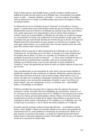 Toda la tríada superior, atma-buddhi-manas se puede considerar también como el
buddhi de la tríada aún más inclusiva de la Mónada, Ego y Personalidad. Este buddhi
mayor es triple —voluntad, sabiduría y actividad— y su tercer aspecto, kriyashakto
entra en operación en el cuerpo a su debido tiempo, para activar sus órganos y liberar
sus poderes latentes.

La afirmación en Luz en el Sendero de que el "guerrero" en el hombre es "eterno y
seguro", se puede tomar como relativamente exacta del ego con relación al yo inferior, y
absolutamente correcta al referirse a la Mónada con relación al ego. Éste, como hemos
visto, puede equivocarse en la etapa primitiva, pero es mucho menos propenso a
cometer errores que la personalidad. La Mónada, por otra parte, no se equivoca aunque
sus conocimientos en cuanto a las condiciones en la tierra podrán ser algo vagas. Pero
su instinto tiene que estar del lado del bien por el hecho de que es divino. Ni el ego ni la
Mónada tienen aún conocimientos exactos, porque su evolución no es completa. Son
como guías, para nosotros y no se puede hacer otra cosa que seguirlas; pero aun como
guías ellos mismos están a desenvolvimiento.

Podemos observar aquí que la triple manifestación de la Mónada es la que llama el
cristianismo las "tres personas en un solo Dios", al enseñar en el credo Atanásico que
los hombres han de adorar "Un Dios en a Trinidad y la Trinidad en la Unidad, sin
confundir las personas ni dividir la sustancia" — es decir, nunca confundir la obra y la
función de las tres manifestaciones separadas, cada una en su propio plano; y, sin
embargo, no olvidando nunca, ni por un solo momento, la eterna unidad de la
"sustancia", la que está igualmente por detrás de todos en el plano supremo en que estos
tres son uno.

Tales consideraciones no son únicamente de valor teórico sino que tienen también el
significado completo de tales enseñanzas, no obstante, debiéramos siquiera saber que
existen estas tres líneas de fuerzas y que al mismo tiempo, dicha fuerza es una y la
misma. Sin saber esto no podemos comprender el método por el cual vino a existencia
nuestro mundo, ni nos será posible comprender al hombre, a quien "creó Dios a Su
propia imagen", que, por consiguiente, es tres y, no obstante, uno —atma-buddhi-
manas, y sin embargo, es un Espíritu.

Podemos considerar las tres partes del yo superior como tres aspectos de una gran
conciencia o mente. Son todas ellas tres modalidades de conocimiento. Atma no es el
Yo, sino que es esta conciencia que conoce al Yo. Buddhi es esta conciencia que conoce
la vida en las formas, por percepción propia y directa. Manas es la misma conciencia
mirando hacia el exterior al mundo de los objetos. Kama-Manas es una parte de ésta,
sumergida en dicho mundo y afectada por él. El verdadero yo es la Mónada, cuya vida
es mayor que la conciencia, o sea la vida de esta mente completa, el Yo Superior.

Se puede expresar la misma verdad en forma algo diferente —en realidad en muchas
formas. Atma, Buddhi y Manas en el hombre reflejan en sus esferas más pequeñas las
características del Yo, como también la voluntad que da auto-dirección. Manas en el
polo opuesto, es conciencia del mundo, y su poder de voluntad ejecuta todo nuestro
trabajo, hasta lo efectuado mediante las manos. Pero buddhi, entre los dos, es la esencia
misma de la conciencia de subjetividad.




                                                                                        191
 