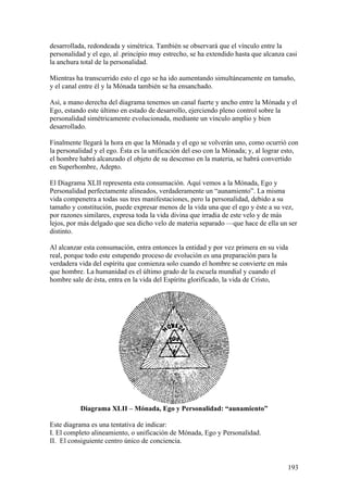 desarrollada, redondeada y simétrica. También se observará que el vínculo entre la
personalidad y el ego, al .principio muy estrecho, se ha extendido hasta que alcanza casi
la anchura total de la personalidad.

Mientras ha transcurrido esto el ego se ha ido aumentando simultáneamente en tamaño,
y el canal entre él y la Mónada también se ha ensanchado.

Así, a mano derecha del diagrama tenemos un canal fuerte y ancho entre la Mónada y el
Ego, estando este último en estado de desarrollo, ejerciendo pleno control sobre la
personalidad simétricamente evolucionada, mediante un vínculo amplio y bien
desarrollado.

Finalmente llegará la hora en que la Mónada y el ego se volverán uno, como ocurrió con
la personalidad y el ego. Ésta es la unificación del eso con la Mónada; y, al lograr esto,
el hombre habrá alcanzado el objeto de su descenso en la materia, se habrá convertido
en Superhombre, Adepto.

El Diagrama XLII representa esta consumación. Aquí vemos a la Mónada, Ego y
Personalidad perfectamente alineados, verdaderamente un “aunamiento”. La misma
vida compenetra a todas sus tres manifestaciones, pero la personalidad, debido a su
tamaño y constitución, puede expresar menos de la vida una que el ego y éste a su vez,
por razones similares, expresa toda la vida divina que irradia de este velo y de más
lejos, por más delgado que sea dicho velo de materia separado —que hace de ella un ser
distinto.

Al alcanzar esta consumación, entra entonces la entidad y por vez primera en su vida
real, porque todo este estupendo proceso de evolución es una preparación para la
verdadera vida del espíritu que comienza solo cuando el hombre se convierte en más
que hombre. La humanidad es el último grado de la escuela mundial y cuando el
hombre sale de ésta, entra en la vida del Espíritu glorificado, la vida de Cristo,




           Diagrama XLII – Mónada, Ego y Personalidad: “aunamiento”

Este diagrama es una tentativa de indicar:
I. El completo alineamiento, o unificación de Mónada, Ego y Personalidad.
II. El consiguiente centro único de conciencia.


                                                                                      193
 