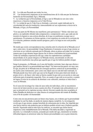 III. La vida una fluyendo por todos los tres.
IV. Las limitaciones impuestas en las manifestaciones de la vida una por las barreras
limítrofes de Personalidad, Ego y Mónada.
V. La verdad de que la Personalidad, el Ego y aun la Mónada no son sino velos
mayávicos o ilusorios impuestos en la Vida Divina.
VI. La verdad de que la Vida Una es ilimitada y universal, según indicado por la
circularidad del aura de irradiación, transcendiendo así sus expresiones a través de la
Mónada, el Ego y la Personalidad.

"Con una parte de Mi Mismo me manifiesto, pero permanezco." Dicha vida tiene una
gloria y un esplendor allende toda comparación y comprensión: pero, que cada uno de
nosotros la logrará es una certeza absoluta, de la que no podríamos escapar aun si
quisiéramos. Si actuamos en forma egoísta, si nos erguimos en contra de la corriente de
la evolución, podemos retardar nuestro progreso, pero a la larga no nos será posible
impedirlo.

De modo que existe correspondencia muy estrecha entre la relación de la Mónada con el
ego y entre éste y la personalidad. Llega finalmente el momento en que el ego mismo se
convierte en un vehículo animado por la Mónada, ahora en plena actividad, de la misma
manera que el ego durante largas épocas fue la fuerza vitalizadora de la personalidad.
Todas las múltiples experiencias del ego, todas las esplendorosas cualidades
desarrolladas en él, pasan íntegras a la Mónada misma, encontrando en ella una
realización muchísimo mas plena que aquella que el ego les hubiera podido otorgar.

Surge la pregunta, ¿la Mónada, en el caso del hombre corriente, hace algo que afecta o
que pudiera afectar a su personalidad aquí abajo? Tal intervención parece ser muy rara.
El ego, de parte de la Mónada trata de conseguir perfecto control de la personalidad, y
de usarla como instrumento; pero como este objeto aun no está del todo realizado, la
Mónada puede muy bien sentir que aun no ha llegado la hora para intervenir desde su
propio nivel, y de hacer valer toda su fuerza cuando la que está ya en acción es más que
suficiente para el propósito requerido. Pero, en cuanto el ego está ya en acción y a punto
de lograr el éxito en su esfuerzo de dominar a sus vehículos, entonces sí interviene a
veces la Mónada.

En el curso de investigar las vidas de unos miles de individuos, sólo se encontraron
trazos de tal intervención en unos cuantos de ellos. El ejemplo más sobresaliente es el
que se presentó en la vigésima novena vida de Alcyone cuando dio éste su palabra al
Señor Buddha de dedicarse en vidas futuras al conseguimiento del estado de Buddha,
con el fin de ayudar a la humanidad.

Como esta era una promesa para un futuro muy lejano, era evidente que la personalidad
mediante la cual fue dada, no podía de manera alguna cumplirla. La investigación
reveló que el ego mismo, aunque henchido de entusiasmo por la idea, fue impelido por
una fuerza interior más poderosa que no hubiera podido resistir aun si hubiera querido
hacerlo. Siguiendo todavía más lejos los indicios, se encontró que dicha fuerza
impulsora venía indudablemente de la Mónada. Ella había decidido y registrado su
decisión. La voluntadle la misma, actuando por medio del ego, claramente no tendría
dificultad alguna en armonizar todas las futuras personalidades con su gran intención.




                                                                                      194
 