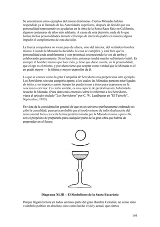 Se encontraron otros ejemplos del mismo fenómeno. Ciertas Mónadas habían
respondido ya al llamado de las Autoridades superiores, después de decidir que sus
personalidad representativos ayudarían en la obra de la Sexta Raza Raíz en California,
algunos centenares de años más adelante. A causa de esta decisión, nada de lo que
harían dichas personalidades durante el tiempo de intervalo podría en manera alguna
impedir el cumplimiento de esta decisión.

La fuerza compulsora no viene pues de afuera, sino del interior, del verdadero hombre
mismo. Cuando la Mónada ha decidido, la cosa se cumplirá, y está bien que la
personalidad ceda amablemente y con prontitud, reconociendo la voz de arriba y
colaborando gozosamente. Si no hace ésto, entonces tendrá mucho sufrimiento inútil. Es
siempre el hombre mismo que hace ésto, y tiene que darse cuenta, en la personalidad,
que el ego es el mismo, y por ahora tiene que aceptar como verdad que la Mónada es él
en grado mayor — la última y mayor expresión de él.

Lo que se conoce como la gran Compañía de Servidores nos proporciona otro ejemplo.
Los Servidores son una categoría aparte, a los cuales las Mónadas parecen estar ligadas
ab initio, y no importa cuanto tiempo les pueda tomar a éstos para expresarse en la
conciencia exterior. En cierto sentido, es una especie de predestinación, habiéndolo
resuelto la Mónada. (Para datos más extensos sobre lo referente a los Servidores,
véase el articulo titulado "Los Servidores" por C. W. Leadbeater en "El Teósofo",
Septiembre, 1913).

En vista de la consideración general de que en un universo perfectamente ordenado no
cabe la casualidad, parecería probable que el modo mismo de individualización del
remo animal fuera en cierta forma predeterminado por la Mónada misma o para ella,
con el propósito de prepararla para cualquier parte de la gran obra que habría de
emprender en el futuro.




              Diagrama XLIII – El Simbolismo de la Santa Eucaristía

Porque llegará la hora en todos seremos parte del gran Hombre Celestial, no como mito
o símbolo poético en absoluto, sino como hecho vivid y actual, que ciertos


                                                                                    195
 