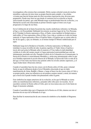 investigadores ellos mismos han constatado. Dicho cuerpo celestial consta de muchos
miembros; cada uno de éstos tiene su propia función para cumplir, y las células
vivientes que han de formar parte de ellos necesitan experiencias muy diversas para
prepararlos. Puede muy bien ser que desde el comienzo de la evolución se hayan
seleccionado las partes, que cada Mónada tenga su predestinada línea de evolución, y su
libertad de acción está relacionada en primer término según el ritmo con el que
progresará a lo largo de esa línea.

En la Celebración de la Santa Eucaristía hay mucho simbolismo referente a la Mónada,
al Ego y a la Personalidad. Hablando brevemente en primer lugar de las Tres Personas
de la Trinidad, la Hostia representa a Dios, el Padre, como también la Deidad entera e
indivisible; el Vino representa a Dios el Hijo, Cuya vida es vertida en el cáliz de forma
material; el Agua representa a Dios el Espíritu Santo, el Espíritu que se cernía sobre la
faz de las aguas, y que, no obstante, es al mismo tiempo Él Mismo simbolizado por el
agua.

Hablando luego de la Deidad en el hombre, la Hostia representa a la Mónada, la
totalidad, la causa invisible de todo; la patena significa el Triple Atma o Espíritu a
través del cual actúa la Mónada sobre la materia; el Vino indica la individualidad,
vertida en el cáliz del cuerpo causal; el Agua representa la personalidad que está tan
íntimamente mezclada con ella. Pasando el efecto de la Comunión en el comunicante, la
fuerza de la Hostia es esencialmente Monádica, y actúa muy potentemente sobre lo que
en el hombre representa la acción directa de la Mónada; la fuerza del Cáliz es más de la
del ego; el Vino tiene una fuerza muy potente sobre los niveles astrales superiores, y el
Agua irradia hasta vibraciones etéricas.

Cuando el sacerdote hace las tres cruces con la Hostia sobre el Cáliz, pone voluntad
fuerte en que la influencia desde el nivel Monádico descienda al ego en triple
manifestación de Atma, Buddhi y Manas; y luego al hacer las dos cruces entre el Cáliz y
su propio pecho, atrae esa influencia en sus propios cuerpos mental y astral, de manera
que a través de él puede irradiar ésta plenamente sobre la gente.

Esto simboliza las etapas anteriores de la evolución, en las que la Mónada se cierne
sobre sus manifestaciones inferiores, actuando sobre ellos pero sin tocarlas. Así el
sacerdote sostiene la Hostia sobre el Cáliz, pero no toca nunca una con el otro hasta no
llegar el momento señalado.

Cuando el sacerdote deja caer el fragmento de la Hostia en el Cáliz, denota con ésto el
descenso de un rayo de la Mónada en el ego.

Para facilitar la memorización de este sistema de símbolos se ha añadido el Diagrama
XLIII.




                                                                                      196
 