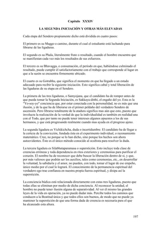 Capítulo XXXIV

            LA SEGUNDA INICIACIÓN Y OTRAS MÁS ELEVADAS

Cada etapa del Sendero propiamente dicho está dividida en cuatro pasos:

El primero es su Maggo o camino, durante el cual el estudiante está luchando para
librarse de las ligaduras.

El segundo es su Phala, literalmente fruto o resultado, cuando el hombre encuentra que
se manifiestan cada vez más los resultados de sus esfuerzos.

El tercero es su Bhavagga, o consumación, el período en que, habiéndose culminado el
resultado, puede cumplir él satisfactoriamente con el trabajo que corresponde al lugar en
que a la sazón se encuentra firmemente ubicado.

El cuarto es su Gotrabhu, que significa el momento en que ha llegado a un estado
adecuado para recibir la siguiente iniciación. Esto significa cabal y total liberación de
las ligaduras de su etapa en el Sendero.

La primera de las tres ligaduras, o Samyojana, que el candidato ha de romper antes de
que pueda tomar la Segunda Iniciación, es Sakkaya-ditthi, el engaño del yo. Esta es la
"Yo-soy-yo" conciencia que, por estar conectada con la personalidad, no es más que una
ilusión, y de la que ha de liberarse en el primer peldaño del verdadero Sendero de
ascensión. Pero librarse totalmente de la atadura significa mas aún que esto, puesto que
involucra la realización de la verdad de que la individualidad es también en realidad una
con el Todo, que por tanto no puede tener intereses algunos opuestos a los de sus
hermanos, y que está progresando realmente cuando mas ayuda en el progreso ajeno.

La segunda ligadura es Vichikichcha, duda o incertidumbre. El candidato ha de llegar a
la certeza de la convicción, fundada ésta en el experimento individual, o razonamiento
matemático. Cree, no porque se lo han dicho, sino porque los hechos son ahora
autoevidentes. Éste es el único método conocido al ocultista para resolver la duda.

La tercera ligadura es Silabbataparamasa o superstición. Esto incluye toda clase de
creencias erróneas y toda dependencia en ritos exteriores y ceremonias para purificar el
corazón. El nombre ha de reconocer que debe buscar la liberación dentro de sí, y que,
por más valiosos que podrán ser los auxilios, tales como ceremonias, etc., en desarrollar
la voluntad, la sabiduría y el amor, no pueden, con todo, tomar el lugar de ese empeño,
único medio por el cual lo logrará. El conocimiento de la permanencia espiritual del
verdadero ego trae confianza en nuestra propia fuerza espiritual, y disipa así la
superstición.

La conciencia búdica está relacionada directamente con estas tres ligaduras, puesto que
todas ellas se eliminan por medio de dicha conciencia. Al reconocer la unidad, el
hombre no puede tener ilusión alguna de separatividad. Al ver él mismo las grandes
leyes de la vida en operación, ya no puede dudar más. Percibe todos los caminos que
conducen a la Beatitud única y que todos ellos son buenos, de modo que no puede ya
mantener la superstición de que una forma dada de creencia es necesaria para el que
ha alcanzado esta altura.


                                                                                        197
 