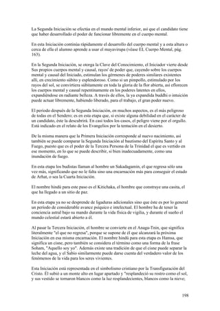 La Segunda Iniciación se efectúa en el mundo mental inferior, así que el candidato tiene
que haber desarrollado el poder de funcionar libremente en el cuerpo mental.

En esta Iniciación continúa rápidamente el desarrollo del cuerpo mental y a esta altura o
cerca de ella el alumno aprende a usar el mayavirupa (véase EL Cuerpo Mental, pág.
163).

En la Segunda Iniciación, se otorga la Clave del Conocimiento, el Iniciador vierte desde
Sus propios cuerpos mental y causal, rayos' de poder que, cayendo sobre los cuerpos
mental y causal del Iniciado, estimulan los gérmenes de poderes similares existentes
allí, en crecimiento súbito y esplendoroso. Como si un pimpollo, estimulado por los
rayos del sol, se convirtiera súbitamente en toda la gloria de la flor abierta, así eflorecen
los cuerpos mental y causal repentinamente en los poderes latentes en ellos,
expandiéndose en radiante belleza. A través de ellos, la ya expandida buddhi o intuición
puede actuar libremente, habiendo liberado, para el trabajo, el gran poder nuevo.

El período después de la Segunda Iniciación, en muchos aspectos, es el más peligroso
de todas en el Sendero; es en esta etapa que, si existe alguna debilidad en el carácter de
un candidato, éste la descubrirá. En casi todos los casos, el peligro viene por el orgullo.
Está indicado en el relato de los Evangelios por la tentación en el desierto.

De la misma manera que la Primera Iniciación corresponde al nuevo nacimiento, así
también se puede comparar la Segunda Iniciación al bautismo del Espíritu Santo y al
Fuego, puesto que es el poder de la Tercera Persona de la Trinidad el que es vertido en
ese momento, en lo que se puede describir, si bien inadecuadamente, como una
inundación de fuego.

En esta etapa los budistas llaman al hombre un Sakadagamin, el que regresa sólo una
vez más, significando que no le falta sino una encarnación más para conseguir el estado
de Arhat, o sea la Cuarta Iniciación.

El nombre hindú para este paso es el Kitichaka, el hombre que construye una casita, el
que ha llegado a un sitio de paz.

En esta etapa ya no se desprende de ligaduras adicionales sino que éste es por lo general
un período de considerable avance psíquico e intelectual. El hombre ha de tener la
conciencia astral bajo su mando durante la vida física de vigilia, y durante el sueño el
mundo celestial estará abierto a él.

Al pasar la Tercera Iniciación, el hombre se convierte en el Anaga-Tnin, que significa
literalmente "el que no regresa", porque se supone de él que alcanzará la próxima
Iniciación en esa misma encarnación. El nombre hindú para esta etapa es Hamsa, que
significa un cisne, pero también se considera el término como una forma de la frase
Soham, "Aquello soy yo". Además existe una tradición de que el cisne puede separar la
leche del agua, y el Sabio similarmente puede darse cuenta del verdadero valor de los
fenómenos de la vida para los seres vivientes.

Esta Iniciación está representada en el simbolismo cristiano por la Transfiguración del
Cristo. Él subió a un monte alto en lugar apartado y "resplandeció su rostro como el sol,
y sus vestido se tornaron blancos como la luz resplandecientes, blancos como la nieve;


                                                                                         198
 