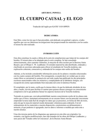 ARTURO E. POWELL


       EL CUERPO CAUSAL y EL EGO
                         Traducido del inglés por KATIE VAN OPPEN



                                        DEDICATORIA

Este libro, como los tres que le han precedido, está dedicado con gratitud y aprecio, a todos
aquéllos que con sus laboriosas investigaciones han proporcionado los materiales con los cuales
el mismo ha sido realizado.



                                      INTRODUCCIÓN

Esta obra constituye la cuarta y última de la serie de compilaciones que tratan de los cuerpos del
hombre. El mismo plan se ha adoptado para la serie completa. Se han consultado
minuciosamente, unos cuarenta volúmenes, la mayoría de ellos escritos por la Doctora Annie
Besant y por el Obispo C. W. Leadbeater. El extraído material ha sido distribuido, ordenado y
clasificado en secciones adecuadas para ofrecer al estudiante de Teosofía moderna, una
explicación coherente, consecutiva y ordenada de los cuerpos más sutiles del hombre.

Además, se ha incluido considerable información acerca de los planos o mundos relacionados
con los cuatro cuerpos del hombre. Por consiguiente, se puede decir en verdad, que en estos
cuatro libros se encontrará la sustancia de casi todo cuanto han publicado los dos principales
escritores mencionados sobre los misterios y complejidades de la Sabiduría Antigua, con
excepción de ciertas especialidades bien marcadas (tal como la Química Oculta).

El compilador, por lo tanto, confía que la intensa labor a la que ha dedicado alrededor de tres
años y medio, servirá para facilitar el camino para quienes deseen conseguir un conocimiento
comprensivo de lo que podemos llamar los aspectos técnicos de la Teosofía moderna.

Teniendo en cuenta que, con toda probabilidad, nuestro conocimiento oculto de los planos más
sutiles que el físico, aumentará enormemente en un cercano futuro; nos ha parecido conveniente
emprender la tarea nada fácil de arreglar los datos que ya poseemos, en forma de libro de texto,
antes de que la masa de material resulte demasiado voluminosa para ordenarla. Con tal
ordenamiento de los materiales a nuestra disposición, construiremos un delineamiento o
armazón, al que podemos ir agregando, nuevos datos e informes a medida que estén más a
nuestro alcance.

Unas dos terceras partes de los diagramas que aparecen en esta obra son originales; los
restantes, con ligeras modificaciones, han sido tomados de las obras del Obispo Leadbeater, y
unos pocos del "Estudio sobre la Conciencia", de la Doctora Annie Besant.




                                                                                        1
 