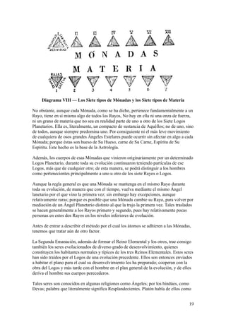 Diagrama VIII — Los Siete tipos de Mónadas y los Siete tipos de Materia

No obstante, aunque cada Mónada, como se ha dicho, pertenece fundamentalmente a un
Rayo, tiene en sí misma algo de todos los Rayos, No hay en ella ni una onza de fuerza,
ni un grano de materia que no sea en realidad parte de uno u otro de los Siete Logos
Planetarios. Ella es, literalmente, un compacto de sustancia de Aquéllos; no de uno, sino
de todos, aunque siempre predomina uno. Por consiguiente ni el más leve movimiento
de cualquiera de osos grandes Ángeles Estelares puede ocurrir sin afectar en algo a cada
Mónada; porque éstas son hueso de Su Hueso, carne de Su Carne, Espíritu de Su
Espíritu. Este hecho es la base de la Astrología.

Además, los cuerpos de esas Mónadas que vinieron originariamente por un determinado
Logos Planetario, durante toda su evolución continuaron teniendo partículas de ese
Logos, más que de cualquier otro; de esta manera, se podrá distinguir a los hombres
como pertenecientes principalmente a uno u otro de los siete Rayos o Logos.

Aunque la regla general es que una Mónada se mantenga en el mismo Rayo durante
toda su evolución, de manera que con el tiempo, vuelva mediante el mismo Ángel
lanetario por el que vino la primera vez; sin embargo hay excepciones, aunque
relativamente raras; porque es posible que una Mónada cambie su Rayo, para volver por
mediación de un Ángel Planetario distinto al que la trajo la primera vez. Tales traslados
se hacen generalmente a los Rayos primero y segundo, pues hay relativamente pocas
personas en estos dos Rayos en los niveles inferiores de evolución.

Antes de entrar a describir el método por el cual los átomos se adhieren a las Mónadas,
tenemos que tratar aún de otro factor.

La Segunda Emanación, además de formar el Reino Elemental y los otros, trae consigo
también los seres evolucionados de diverso grado de desenvolvimiento, quienes
constituyen los habitantes normales y típicos de los tres Reinos Elementales. Estos seres
han sido traídos por el Logos de una evolución precedente. Ellos son entonces enviados
a habitar el plano para el cual su desenvolvimiento los ha preparado; cooperan con la
obra del Logos y más tarde con el hombre en el plan general de la evolución, y de ellos
deriva el hombre sus cuerpos perecederos.

Tales seres son conocidos en algunas religiones como Ángeles; por los hindúes, como
Devas; palabra que literalmente significa Resplandecientes. Platón habla de ellos como


                                                                                      19
 