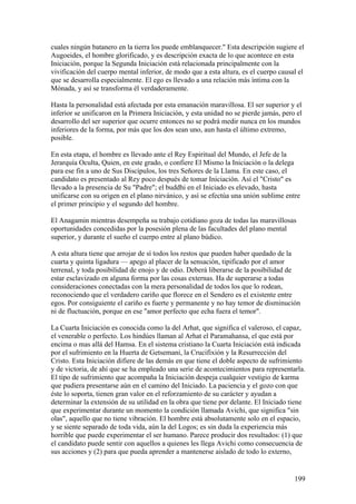 cuales ningún batanero en la tierra los puede emblanquecer." Esta descripción sugiere el
Augoeides, el hombre glorificado, y es descripción exacta de lo que acontece en esta
Iniciación, porque la Segunda Iniciación está relacionada principalmente con la
vivificación del cuerpo mental inferior, de modo que a esta altura, es el cuerpo causal el
que se desarrolla especialmente. El ego es llevado a una relación más íntima con la
Mónada, y así se transforma él verdaderamente.

Hasta la personalidad está afectada por esta emanación maravillosa. El ser superior y el
inferior se unificaron en la Primera Iniciación, y esta unidad no se pierde jamás, pero el
desarrollo del ser superior que ocurre entonces no se podrá medir nunca en los mundos
inferiores de la forma, por más que los dos sean uno, aun hasta el último extremo,
posible.

En esta etapa, el hombre es llevado ante el Rey Espiritual del Mundo, el Jefe de la
Jerarquía Oculta, Quien, en este grado, o confiere El Mismo la Iniciación o la delega
para ese fin a uno de Sus Discípulos, los tres Señores de la Llama. En este caso, el
candidato es presentado al Rey poco después de tomar Iniciación. Así el "Cristo" es
llevado a la presencia de Su "Padre"; el buddhi en el Iniciado es elevado, hasta
unificarse con su origen en el plano nirvánico, y así se efectúa una unión sublime entre
el primer principio y el segundo del hombre.

El Anagamin mientras desempeña su trabajo cotidiano goza de todas las maravillosas
oportunidades concedidas por la posesión plena de las facultades del plano mental
superior, y durante el sueño el cuerpo entre al plano búdico.

A esta altura tiene que arrojar de sí todos los restos que pueden haber quedado de la
cuarta y quinta ligadura — apego al placer de la sensación, tipificado por el amor
terrenal, y toda posibilidad de enojo y de odio. Deberá liberarse de la posibilidad de
estar esclavizado en alguna forma por las cosas externas. Ha de superarse a todas
consideraciones conectadas con la mera personalidad de todos los que lo rodean,
reconociendo que el verdadero cariño que florece en el Sendero es el existente entre
egos. Por consiguiente el cariño es fuerte y permanente y no hay temor de disminución
ni de fluctuación, porque en ese "amor perfecto que echa fuera el temor".

La Cuarta Iniciación es conocida como la del Arhat, que significa el valeroso, el capaz,
el venerable o perfecto. Los hindúes llaman al Arhat el Paramahansa, el que está por
encima o mas allá del Hamsa. En el sistema cristiano la Cuarta Iniciación está indicada
por el sufrimiento en la Huerta de Getsemani, la Crucifixión y la Resurrección del
Cristo. Esta Iniciación difiere de las demás en que tiene el doble aspecto de sufrimiento
y de victoria, de ahí que se ha empleado una serie de acontecimientos para representarla.
El tipo de sufrimiento que acompaña la Iniciación despeja cualquier vestigio de karma
que pudiera presentarse aún en el camino del Iniciado. La paciencia y el gozo con que
éste lo soporta, tienen gran valor en el reforzamiento de su carácter y ayudan a
determinar la extensión de su utilidad en la obra que tiene por delante. El Iniciado tiene
que experimentar durante un momento la condición llamada Avichi, que significa "sin
olas", aquello que no tiene vibración. El hombre está absolutamente solo en el espacio,
y se siente separado de toda vida, aún la del Logos; es sin duda la experiencia más
horrible que puede experimentar el ser humano. Parece producir dos resultados: (1) que
el candidato puede sentir con aquellos a quienes les llega Avichi como consecuencia de
sus acciones y (2) para que pueda aprender a mantenerse aislado de todo lo externo,


                                                                                       199
 