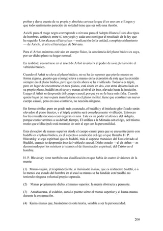 probar y darse cuenta de su propia y absoluta certeza de que él es uno con el Logos y
que todo sentimiento parecido de soledad tiene que ser sólo una ilusión.

Avichi para el mago negro corresponde a nirvana para el Adepto Blanco Estos dos tipos
de hombres, antítesis entre sí, son yogis y cada uno consigue el resultado de la ley que
ha seguido. Uno alcanza el kaivalyan —realización de la unidad, completo aislamiento
— de Avichi, el otro el kaivalyan de Nirvana.

Para el Arhat, mientras esté aún en cuerpo físico, la conciencia del plano búdico es suya,
por ser dicho plano su hogar normal.

En realidad, encontrarse en el nivel de Arhat involucra el poder de usar plenamente el
vehículo búdico.

Cuando el Arhat se eleva al plano búdico, no se ha de suponer que pierde manas en
forma alguna, .puesto que consigo eleva a manas en la expresión de éste que ha existido
siempre en el plano búdico, pero que recién ahora se ha vivificado. Todavía es triple,
pero en lugar de encontrarse en tres planos, está ahora en dos, con atma desarrollado en
su propio plano, buddhi en el suyo y manas al nivel de éste, elevado hasta la intuición.
Luego el Arhat se desprende del cuerpo causal, porque ya no le hace más falta. Cuando
quiere bajar de nuevo para manifestarse en el plano mental, tiene que construir un nuevo
cuerpo causal, pero en caso contrario, no necesita ninguno.

En forma similar, pero en grado más avanzado, el buddhi y el intelecto glorificado serán
elevados al plano átmico, y el triple espíritu será completamente vivificado. Entonces
las tres manifestaciones convergerán en una. Este es un poder al alcance del Adepto,
porque como veremos a su debido tiempo, Él unifica a la Mónada con el ego, del mismo
modo que el discípulo está tratando de unir al ego con la personalidad.

Esta elevación de manas superior desde el cuerpo causal para que se encuentre junto con
buddhi en el plano búdico, es el aspecto o condición del ego al que llamaba H. P.
Blavatsky, el ego espiritual que es buddhi, más el aspecto manásico del Uno elevado al
Buddhi, cuando se desprende éste del vehículo causal. Dicho estado —el de Arhat— es
denominado por los místicos cristianos el de iluminación espiritual, del Cristo en el
hombre.

H. P. Blavatsky tiene también una clasificación en que habla de cuatro divisiones de la
mente:

(1) Manas-taijasi, el resplandeciente, o iluminado manas, que es realmente buddhi, o a
lo menos ese estado del hombre en el cual su manas se ha fundido con buddhi, no
teniendo ninguna voluntad propia separada.

(2)   Manas propiamente dicho, el manas superior, la menta abstracta y pensante.

(3) Antahkarana, el eslabón, canal o puente sobre el manas superior y el kama-manas
durante la encarnación.

(4) Kama-manas que, basándose en esta teoría, vendría a ser la personalidad.



                                                                                      200
 