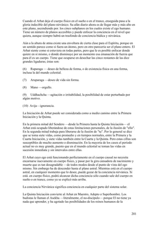 Cuando el Arhat deja el cuerpo físico en el sueño o en el trance, enseguida pasa a la
gloria indecible del plano nirvánico. Su afán diario ahora es de llegar más y más alto en
este plano, ascendiendo por. los cinco subplanos en los cuales existe el ego humano.
Tiene un número de planos accesibles y puede enfocar la conciencia en el nivel que
quiera, aunque siempre habrá un trasfondo de conciencia búdica y nirvánica.

Aún a la altura de atma existe una envoltura de cierta clase para el Espíritu, porque en
un sentido parece como si fuera un átomo, pero en otro parecería ser el plano entero. El
Arhat siente como si estuviera en todas partes, pero que le es posible enfocar donde
quiere en sí mismo, o donde disminuye por un momento esa emanación de fuerza que
para él es un cuerpo. Tiene que ocuparse en desechar las cinco restantes de las diez
grandes ligaduras; éstas son:

(6) Ruparaga — deseo de belleza de forma, o de existencia física en una forma,
inclusa la del mundo celestial.

(7)   Aruparaga —deseo de vida sin forma.

(8)   Mano —orgullo.

(9) Uddhachcha —agitación o irritabilidad, la posibilidad de estar perturbado por
algún motivo.

(10) Avija—ignorancia.

La Iniciación de Arhat puede ser considerada como a medio camino entre la Primera
Iniciación y la Quinta.

En la primera mitad del Sendero —desde la Primera hasta la Quinta Iniciación— el
Arhat está ocupado liberándose de estas limitaciones personales, de la ilusión de "ello".
En la segunda mitad trabaja para liberarse de la ilusión de "tu". Por lo general se dice
que se toma siete vidas, como promedio y en tiempos normales, entre la Primera y la
Cuarta Iniciación, y siete vidas también entre la Cuarta y la Quinta. Pero estas cifras son
susceptibles de mucho aumento o disminución. En la mayoría de los casos el período
actual no es muy grande, puesto que en el mundo celestial se toman las vidas en
sucesión inmediata y sin intervalos entre ellas.

El Arhat cuyo ego está funcionando perfectamente en el cuerpo causal no necesita
encarnarse nuevamente en cuerpo físico, y pasar por la gira cansadora de nacimiento y
muerte que es tan desagradable —de todos modos desde el punto de vista del ego
mismo. Sin embargo ha de descender hasta el plano astral. Mientras está en el cuerpo
astral, en cualquier momento que lo desee, puede gozar de la conciencia nirvánica. Si
está .en cuerpo físico, podrá alcanzar dicha conciencia sólo cuando sale del cuerpo en
sueño o en trance, como ya se explicó más arriba.

La conciencia Nirvánica significa conciencia en cualquier parte del sistema solar.

La Quinta Iniciación convierte al Arhat en Maestro, Adepto o Superhombre. Los
budistas le llaman el Asekha —literalmente, el no-discípulo— porque El no tiene ya
nada que aprender, y ha agotado las posibilidades de los reinos humanos de la


                                                                                       201
 