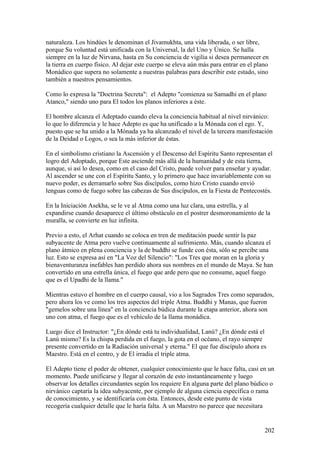 naturaleza. Los hindúes le denominan el Jivamukhta, una vida liberada, o ser libre,
porque Su voluntad está unificada con la Universal, la del Uno y Único. Se halla
siempre en la luz de Nirvana, hasta en Su conciencia de vigilia si desea permanecer en
la tierra en cuerpo físico. Al dejar este cuerpo se eleva aún más para entrar en el plano
Monádico que supera no solamente a nuestras palabras para describir este estado, sino
también a nuestros pensamientos.

Como lo expresa la "Doctrina Secreta": el Adepto "comienza su Samadhi en el plano
Atanco," siendo uno para El todos los planos inferiores a éste.

El hombre alcanza el Adeptado cuando eleva la conciencia habitual al nivel nirvánico:
lo que lo diferencia y le hace Adepto es que ha unificado a la Mónada con el ego. Y,
puesto que se ha unido a la Mónada ya ha alcanzado el nivel de la tercera manifestación
de la Deidad o Logos, o sea la más inferior de éstas.

En el simbolismo cristiano la Ascensión y el Descenso del Espíritu Santo representan el
logro del Adoptado, porque Este asciende más allá de la humanidad y de esta tierra,
aunque, si así lo desea, como en el caso del Cristo, puede volver para enseñar y ayudar.
Al ascender se une con el Espíritu Santo, y lo primero que hace invariablemente con su
nuevo poder, es derramarlo sobre Sus discípulos, como hizo Cristo cuando envió
lenguas como de fuego sobre las cabezas de Sus discípulos, en la Fiesta de Pentecostés.

En la Iniciación Asekha, se le ve al Atma como una luz clara, una estrella, y al
expandirse cuando desaparece el último obstáculo en el postrer desmoronamiento de la
muralla, se convierte en luz infinita.

Previo a esto, el Arhat cuando se coloca en tren de meditación puede sentir la paz
subyacente de Atma pero vuelve continuamente al sufrimiento. Más, cuando alcanza el
plano átmico en plena conciencia y la de buddhi se funde con ésta, sólo se percibe una
luz. Esto se expresa así en "La Voz del Silencio": "Los Tres que moran en la gloria y
bienaventuranza inefables han perdido ahora sus nombres en el mundo de Maya. Se han
convertido en una estrella única, el fuego que arde pero que no consume, aquel fuego
que es el Upadhi de la llama."

Mientras estuvo el hombre en el cuerpo causal, vio a los Sagrados Tres como separados,
pero ahora los ve como los tres aspectos del triple Atma. Buddhi y Manas, que fueron
"gemelos sobre una línea" en la conciencia búdica durante la etapa anterior, ahora son
uno con atma, el fuego que es el vehículo de la llama monádica.

Luego dice el Instructor: "¿En dónde está tu individualidad, Lanú? ¿En dónde está el
Lanú mismo? Es la chispa perdida en el fuego, la gota en el océano, el rayo siempre
presente convertido en la Radiación universal y eterna." El que fue discípulo ahora es
Maestro. Está en el centro, y de El irradia el triple atma.

El Adepto tiene el poder de obtener, cualquier conocimiento que le hace falta, casi en un
momento. Puede unificarse y llegar al corazón de esto instantáneamente y luego
observar los detalles circundantes según los requiere En alguna parte del plano búdico o
nirvánico captaría la idea subyacente, por ejemplo de alguna ciencia específica o rama
de conocimiento, y se identificaría con ésta. Entonces, desde este punto de vista
recogería cualquier detalle que le haría falta. A un Maestro no parece que necesitara


                                                                                       202
 