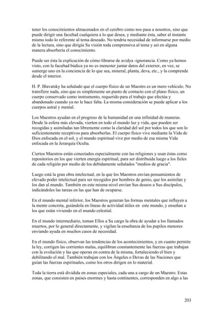 tener los conocimientos almacenados en el cerebro como nos pasa a nosotros, sino que
puede dirigir una facultad cualquiera a lo que desea, y mediante ésta, saber al instante
mismo todo lo referente al tema deseado. No tendría necesidad de informarse por medio
de la lectura, sino que dirigía Su visión toda comprensiva al tema y así en alguna
manera absorbería el conocimiento.

Puede ser ésta la explicación de cómo librarse de avidya -ignorancia. Como ya hemos
visto, con la facultad búdica ya no es menester juntar datos del exterior, en vez, se
sumerge uno en la conciencia de lo que sea, mineral, planta, deva, etc., y la comprende
desde el interior.

H. P. Blavatsky ha señalado que el cuerpo físico de un Maestro es un mero vehículo. No
transfiere nada, sino que es simplemente un punto de contacto con el plano físico, un
cuerpo conservado como instrumento, requerido para el trabajo que efectúa y
abandonado cuando ya no le hace falta. La misma consideración se puede aplicar a los
cuerpos astral y mental.

Los Maestros ayudan en el progreso de la humanidad en una infinidad de maneras.
Desde la esfera más elevada, vierten en todo el mundo luz y vida, que pueden ser
recogidas y asimiladas tan libremente como la claridad del sol por todos los que son lo
suficientemente receptivos para absorberlas. El cuerpo físico vive mediante la Vida de
Dios enfocada en el sol, y el mundo espiritual vive por medio de esa misma Vida
enfocada en la Jerarquía Oculta.

Ciertos Maestros están conectados especialmente con las religiones y usan éstas como
repositorios en los que vierten energía espiritual, para ser distribuida luego a los fieles
de cada religión por medio de los debidamente señalados "medios de gracia".

Luego está la gran obra intelectual, en la que los Maestros envían pensamientos de
elevado poder intelectual para ser recogidos por hombres de genio, que los asimilan y
los dan al mundo. También en este misma nivel envían Sus deseos a Sus discípulos,
indicándoles las tareas en las que han de ocuparse.

En el mundo mental inferior, los Maestros generan las formas mentales que influyen a
la mente concreta, guiándola en líneas de actividad útiles en este mundo, y enseñan a
los que están viviendo en el mundo celestial.

En el mundo intermediario, toman Ellos a Su cargo la obra de ayudar a los llamados
muertos, por lo general directamente, y vigilan la enseñanza de los pupilos menores
enviando ayuda en muchos casos de necesidad.

En el mundo físico, observan las tendencias de los acontecimientos, y en cuanto permite
la ley, corrigen las corrientes malas, equilibran constantemente las fuerzas que trabajan
con la evolución y las que operan en contra de la misma, fortaleciendo el bien y
debilitando el mal. También trabajan con los Ángeles o Devas de las Naciones que
guían las fuerzas espirituales, como los otros dirigen en lo material.

Toda la tierra está dividida en zonas especiales, cada una a cargo de un Maestro. Estas
zonas, que consisten en países enormes y hasta continentes, corresponden en algo a las



                                                                                         203
 