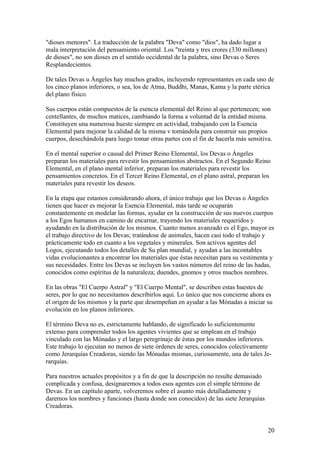 "dioses menores". La traducción de la palabra "Deva" como "dios", ha dado lugar a
mala interpretación del pensamiento oriental. Los "treinta y tres crores (330 millones)
de dioses", no son dioses en el sentido occidental de la palabra, sino Devas o Seres
Resplandecientes.

De tales Devas u Ángeles hay muchos grados, incluyendo representantes en cada uno de
los cinco planos inferiores, o sea, los de Atma, Buddhi, Manas, Kama y la parte etérica
del plano físico.

Sus cuerpos están compuestos de la esencia elemental del Reino al que pertenecen; son
centellantes, de muchos matices, cambiando la forma a voluntad de la entidad misma.
Constituyen una numerosa hueste siempre en actividad, trabajando con la Esencia
Elemental para mejorar la calidad de la misma v tomándola para construir sus propios
cuerpos, desechándola para luego tomar otras partes con el fin de hacerla más sensitiva.

En el mental superior o causal del Primer Reino Elemental, los Devas o Ángeles
preparan los materiales para revestir los pensamientos abstractos. En el Segundo Reino
Elemental, en el plano mental inferior, preparan los materiales para revestir los
pensamientos concretos. En el Tercer Reino Elemental, en el plano astral, preparan los
materiales para revestir los deseos.

En la etapa que estamos considerando ahora, el único trabajo que los Devas o Ángeles
tienen que hacer es mejorar la Esencia Elemental, más tarde se ocuparán
constantemente en modelar las formas, ayudar en la construcción de sus nuevos cuerpos
a los Egos humanos en camino de encarnar, trayendo los materiales requeridos y
ayudando en la distribución de los mismos. Cuanto menos avanzado es el Ego, mayor es
el trabajo directivo de los Devas; tratándose de animales, hacen casi todo el trabajo y
prácticamente todo en cuanto a los vegetales y minerales. Son activos agentes del
Logos, ejecutando todos los detalles de Su plan mundial, y ayudan a las incontables
vidas evolucionantes a encontrar los materiales que éstas necesitan para su vestimenta y
sus necesidades. Entre los Devas se incluyen los vastos números del reino de las hadas,
conocidos como espíritus de la naturaleza; duendes, gnomos y otros muchos nombres.

En las obras "El Cuerpo Astral" y "El Cuerpo Mental", se describen estas huestes de
seres, por lo que no necesitamos describirlos aquí. Lo único que nos concierne ahora es
el origen de los mismos y la parte que desempeñan en ayudar a las Mónadas a iniciar su
evolución en los planos inferiores.

El término Deva no es, estrictamente hablando, de significado lo suficientemente
extenso para comprender todos los agentes vivientes que se emplean en el trabajo
vinculado con las Mónadas y el largo peregrinaje de éstas por los mundos inferiores.
Este trabajo lo ejecutan no menos de siete órdenes de seres, conocidos colectivamente
como Jerarquías Creadoras, siendo las Mónadas mismas, curiosamente, una de tales Je-
rarquías.

Para nuestros actuales propósitos y a fin de que la descripción no resulte demasiado
complicada y confusa, designaremos a todos esos agentes con el simple término de
Devas. En un capítulo aparte, volveremos sobre el asunto más detalladamente y
daremos los nombres y funciones (hasta donde son conocidos) de las siete Jerarquías
Creadoras.


                                                                                          20
 