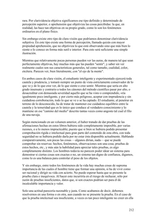rara. Por clarividencia objetiva significamos ese tipo definido y determinado de
percepción superior, o aprehensión que objetiviza las cosas percibidas: la que, en
realidad, las hace tan objetivas en su propio grado, como lo son los fenómenos
ordinarios en el plano físico.

Sin embargo existe otro tipo de clara visión que podríamos denominar clarividencia
subjetiva. En este tipo existe una forma de percepción, llamada quizás con mayor
propiedad aprehensión, que no objetiviza lo que está observando sino que más bien lo
siente o lo conoce en forma más sutil e interior. Para esto será suficiente una simple
ilustración.

Mientras que relativamente pocas personas pueden ver las auras, de manera tal que sean
perfectamente objetivas, hay muchas más que las pueden "sentir", y saber sin ver
realmente cuales son sus características generales, tal como tamaño, cualidad, color,
etcétera. Parecen ver, bien literalmente, con "el ojo de la mente".

En ambos casos de clara visión, el estudiante inteligente y experimentado ejercerá toda
cautela y prudencia, y tomará siempre un punto de vista estrictamente conservador de lo
que ve y de lo que cree ver, de lo que siente o cree sentir. Mientras que sería en alto
grado insensato y contrario a todos los cánones del método científico pasar por alto, o
desacreditar con demasiada severidad aquello que se ha visto o comprendido, «ría
igualmente poco inteligente, y por cierto más peligroso, aceptar con imprudencia y sin
cuidadosa corroboración, todo lo que se ve o se ha captado. El estudiante, al penetrar en
terreno de lo desconocido, ha de tratar de mantener ese cuidadoso equilibrio entre la
cautela y la temeridad que es lo único que conduce al verdadero conocimiento y lo
mantiene en ese "camino del medio" descrito tantas veces como angosto tal cual el filo
de una navaja.

Según mencionado en un volumen anterior, el haber tratado de dar pruebas de las
afirmaciones hechas en estos libros hubiera sido completamente imposible, por varias
razones, o a lo menos impracticable; puesto que si bien se hubiera podido presentar
comprobación rígida e intelectual para gran parte del contenido de esta obra, con toda
seguridad no se hubiera podido darla por no estar ésta disponible actualmente. Hablando
comparativamente, son pocas las cosas —algunos dirían, nada— que se puede
comprobar sin reservas: hechos, fenómenos, observaciones son una cosa; pruebas de
estos hechos, etc., y más aún la habilidad para apreciar tales pruebas, es algo
completamente distinto. Los hombres todavía no parecen poder idear un sistema para
demostrar si ciertas cosas son exactas o no, un sistema tan digno de confianza, digamos,
como lo es una balanza para controlar el peso de los objetos.

Y sin embargo, entre todos los fenómenos de la vida hay muchas cosas de suprema
importancia de las cuales el hombre tiene que formar una opinión, si ha de vivir como
ser racional y dirigir su vida con acierto. No puede esperar hasta que se presente la
prueba clara e inequívoca. Al hacer esto incurriría en el riesgo de rechazar, sólo por
razón de pruebas insuficientes, datos que, si son exactos podrían ser para él de
incalculable importancia y valor.

Solo una actitud parecería razonable y justa. Como acabamos de decir, debemos
resolvernos en una forma o en otra, aun cuando no se presente la prueba. En el caso de
que la prueba intelectual sea insuficiente, a veces es tan poco inteligente no creer en ella


                                                                                        212
 