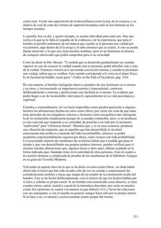 como creer. Existe una superstición de la desconfianza como la hay de la creencia, y es
dudoso de cual de estas dos formas de superstición padece más la raza humana en los
tiempos actuales.

La prueba, hoy en día, y quizás siempre, es asunto individual para cada uno. Hay una
teoría a la que no le falta el respaldo de la evidencia y de la experiencia, que para el
hombre es posible entrenarse de tal manera que cuando se le presenta una verdad por
vez primera, algo dentro de él la acoge y él sabe entonces que es exacta. A esto se puede
llamar intuición, o lo que sea; tiene muchos nombres; pero es un fenómeno al alcance
de cualquier observador que podrá comprobar para sí su veracidad.

Como ha dicho la Dra. Besant: "A medida que se desarrolla gradualmente ese sentido
superior en uno de conocer la verdad cuando esta se presenta, podrá absorber más y más
de la verdad. Entonces crecerá en ti una honda convicción interna, y cuando te presenten
una verdad, sabrás que es verídica. Este sentido corresponde a la vista en el plano físico.
Es la facultad de buddhi, razón pura." (Talks on the Path of Occultism, pág. 210).

De esta manera, el hombre inteligente observa ejemplos de este fenómeno en sí mismo
y en otros, y reconociendo su importancia enorme y trascendental, comienza
deliberadamente a entrenar y perfeccionar esta facultad en si mismo. Es evidente que
podrá llegar a ser de incalculable valor para él, especialmente en su vida psicológica y
espiritual.

Extraños y extraordinarios, tal vez hasta imposibles como pueden parecerles a algunos
lectores las afirmaciones hechas en estos cuatro libros, por cierto (en vista de que todas
éstas proceden de investigadores sinceros y honestos) sería una política más inteligente
la de no rechazarlas simplemente porque no se pueden comprobar, pero, si no producen
ce uno reacción que responda a su veracidad, de ponerlas a un lado por el momento,
"archivarlas" para "referencia futura". Mientras que, y si en caso contrario, producen
una vibración de respuesta, que en aquellos que han desarrollado la facultad
mencionada más arriba es a menudo del tódo inconfundible, entonces se podrá
aceptarlas experimentalmente siquiera por ahora, como veraces con toda probabilidad.
Un acrecentado número de estudiantes de ocultismo hallan que a medida que pasa el
tiempo y que van desarrollando sus propios poderes internos, pueden verificar para sí
mismos muchas afirmaciones que, algunos meses o años antes, habían aceptado en la
forma indicada aquí, fundadas éstas en la autoridad de otras personas. Esto en cuanto a
la cuestión abstrusa y complicada de pruebas de las enseñanzas de la Sabiduría Antigua,
en su guisa de Teosofía Moderna.

Volviendo al aspecto ético de lo que se ha dicho en estos cuatro libros, sin duda habrá
observado el lector que han sido tocados sólo de vez en cuando y someramente las
consideraciones morales y éticas que surgen de un estudio de la constitución oculta del
hombre. Esto se ha hecho deliberadamente, con el criterio de que los hechos hablan por
sí solos y señalan su propia moral. Si un hombre está constituido como descrito, si tiene
cuerpos etéreo, astral, mental y causal de la naturaleza descripta, por cierto no pueden
existir dos opiniones en cuanto a la manera en que debiera vivir y llevar las relaciones
con sus semejantes, y con el mundo en general, aunque fuera sólo por su propio interés.
Si lo hace o no, es natural y exclusivamente asunto propio del mismo.




                                                                                       213
 
