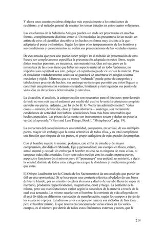 Y ahora unas cuantas palabras dirigidas más especialmente a los estudiantes de
ocultismo, y el método general de encarar los temas tratados en estos cuatro volúmenes.

Las enseñanzas de la Sabiduría Antigua pueden sin duda ser presentadas en muchas
formas, completamente distintas entre sí. Un mecánico las presentaría de un modo: un
artista de otro: el científico describiría los hechos en forma muy distinta a la que
adoptaría el poeta o el místico. Según los tipos o los temperamentos de los hombres y
sus condiciones y conocimientos así serían sus presentaciones de las verdades eternas.

De esto resulta que para uno puede haber peligro en el método de presentación de otro.
Parece ser completamente específica la presentación adoptada en estos libros, según
dirían muchas personas, es mecánica, aun materialista. Que así sea; pero en la
naturaleza de las cosas tiene que haber un aspecto material en todo fenómeno, no
importa cuan espiritual sea éste, porque, el espíritu no puede existir sin la materia. Pero
el estudiante verdaderamente ocultista se guardará de encerrarse en ningún sistema
mecánico y rígido. Mientras que su mente "ordenada" puede gozar de categorías y
tabulaciones precisas de hechos, sin embargo no tiene que permitir que éstos lleguen a
constituir una prisión con ventanas enrejadas, limitando y restringiendo sus puntos de
vista sólo en direcciones determinadas y estrechas.

La disección, el análisis, la categorización son necesarias para el intelecto: pero después
de todo no son más que el andamio por medio del cual se levanta la estructura completa
en todas sus partes. Además, ¿no ha dicho H. G. Wells tan admirablemente?: "estas
cosas —número, definición, clase y forma abstracta— sostengo, son meramente
condiciones de actividad inevitables; condiciones éstas más bien lamentables que
hechos esenciales. Las pinzas de la mente son instrumentos toscos y dañan un poco la
verdad al apresarla." (First and Last Things, Book I, "Metaphysics", pág. 19).

La estructura del conocimiento es una totalidad, compuesta, en verdad, de sus múltiples
partes, mayor sin embargo que la suma aritmética de todas ellas, y su total cumpliendo
una función que ninguna de sus partes, ni grupo cualquiera de estas puedes desempeñar.

Con el hombre sucede lo mismo: podemos, con el fin de estudio y de mayor
comprensión, dividirlo en Mónada, Ego y personalidad; sus cuerpos en físico, etéreo,
astral, mental y causal: sin embargo el hombre mismo no es ninguna de estas cosas, ni
tampoco todas ellas reunidas. Estos son todos medios con los cuales expresa partes,
aspectos o funciones de sí mismo: pero él "permanece" una entidad, un misterio, a decir
la verdad, distinto de todas estas categorías en que le dividimos y mucho más grande
que estas.

El Obispo Leadbeater (en la Ciencia de los Sacramentos) da una analogía que puede ser
útil en esta oportunidad. Si se hace pasar una corriente eléctrica alrededor de una barra
de hierro blando, por un alambre de plata alemana y dentro de un tubo lleno de vapor de
mercurio, producirá respectivamente, magnetismo, calor y fuego. La corriente es la
misma, pero sus manifestaciones varían según la naturaleza de la materia a través de la
cual está actuando. Lo mismo sucede con el hombre: la corriente de vida afluyendo en
él está dividida en diferentes variedades de manifestación, según los cuerpos a través de
los cuales se expresa. Estudiamos estos cuerpos por turno y sus métodos de funcionar;
pero el hombre mismo, lo que resulta en conciencia de varias clases en los varios
cuerpos, es el número por detrás de todos estos fenómenos externos y noten, que la


                                                                                        214
 