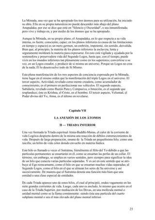 La Mónada, una vez que se ha apropiado los tres átomos para su utilización, ha iniciado
su obra. Ella en su propia naturaleza no puede descender más abajo del plano
Anupadaka; por eso se dice que está en "Silencio y Oscuridad", o sea inmanifestada;
pero vive y trabaja en, y por medio de los átomos que se ha apropiado.

Aunque la Mónada, en su propio plano, el Anupadaka, en lo que respecta a su vida
interna, os fuerte, consciente, capaz; en los planos inferiores (a causa de las limitaciones
en tiempo y espacio) es un mero germen, un embrión, impotente, sin sentido, desvalida.
Bien que, al principio, la materia de los planos inferiores la esclaviza, lenta y
seguramente moldeará la materia para expresarse. En esto está vigilada y ayudada por la
sostenedora y preservadora vida del Segundo Logos, hasta que, con el tiempo, puede
vivir en los mundos inferiores tan plenamente como en los superiores; convertirse a su
vez, en un Logos creador, y producir de sí misma un universo. Porque un Logos no crea
de la nada; Él lo desenvuelve todo de Sí Mismo.

Esta plena manifestación de los tres aspectos de conciencia expresada por la Mónada,
tiene lugar en el mismo orden que la manifestación del triple Logos en el universo. El
tercer aspecto, Actividad, revelado como mente creadora, como acumulador de
conocimiento, es el primero en perfeccionar sus vehículos. El segundo aspecto,
Sabiduría, revelado como Razón Pura y Compasiva, o Intuición, es el segunde que
resplandece; éste es Krishna, el Cristo, en el hombre. El tercer aspecto, Voluntad, el
Poder divino del Yo, Atma, es el último en revelarse.



                                       Capítulo VII

                          LA ANEXIÓN DE LOS ÁTOMOS

                               II — TRIADA INFERIOR

Una vez formada la Tríada espiritual Atma-Buddhi-Manas, el calor de la corriente de
vida Logóica despierta dentro de la misma una reacción de débiles estremecimientos de
vida. Después de larga preparación, emana de la Tríada un pequeñísimo hilo, como una
raicilla; un hilito de vida color dorado envuelto en materia búdica.

Este hilo es llamado a veces el Sutratma, literalmente el Hilo del Yo debido a que las
partículas permanentes se ensartarán en él, como se ensartan las perlas de un collar. El
término, sin embargo, se emplea en varios sentidos, pero siempre para significar la idea
de un hilo que conecta varias partículas separadas. Y es así en este sentido que se atri-
buye al Ego reencarnante, como el hilo en que se ensartan muchas vidas separadas; al
Segundo Logos, como el hilo en el que se alinean los seres de Su universo y así
sucesivamente. De manera que el Sutratma denota una función más bien que una
entidad o una clase especial de entidades.

De cada Tríada aparece uno de estos hilos, el cual al principió, ondea vagamente en las
siete grandes corrientes de vida. Luego, cada uno es anclado, lo mismo que ocurre en el
caso de la Tríada Superior, por mediación de los Devas, en una molécula mental o
unidad mental como se la llama comúnmente: siendo ésta una partícula del cuarto
subplano mental o sea el más elevado del plano mental inferior.


                                                                                         23
 