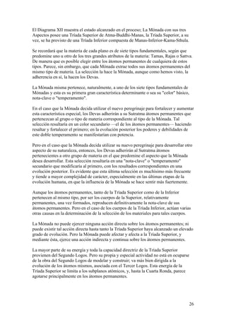 El Diagrama XII muestra el estado alcanzado en el proceso; La Mónada con sus tres
Aspectos posee una Tríada Superior de Atma-Buddhi-Manas, la Tríada Superior, a su
vez, se ha provisto de una Tríada Inferior compuesta de Manas-Inferior-Kama-Sthula.

Se recordará que la materia de cada plano es de siete tipos fundamentales, según que
predomine uno u otro de los tres grandes atributos de la materia: Tamas, Rajas o Sattva.
De manera que es posible elegir entre los átomos permanentes de cualquiera de estos
tipos. Parece, sin embargo, que cada Mónada extrae todos sus átomos permanentes del
mismo tipo de materia. La selección la hace la Mónada, aunque como hemos visto, la
adherencia en sí, la hacen los Devas.

La Mónada misma pertenece, naturalmente, a uno de los siete tipos fundamentales de
Mónadas y esta es su primera gran característica determinante o sea su "color" básico,
nota-clave o "temperamento".

En el caso que la Mónada decida utilizar el nuevo peregrinaje para fortalecer y aumentar
esta característica especial, los Devas adherirán a su Sutratma átomos permanentes que
pertenezcan al grupo o tipo de materia correspondiente al tipo de la Mónada. Tal
selección resultaría en un color secundario —el de los átomos permanentes— haciendo
resaltar y fortalecer el primero; en la evolución posterior los poderes y debilidades de
este doble temperamento se manifestarían con potencia.

Pero en el caso que la Mónada decida utilizar su nuevo peregrinaje para desarrollar otro
aspecto de su naturaleza, entonces, los Devas adherirán al Sutratma átomos
pertenecientes a otro grupo de materia en el que predomine el aspecto que la Mónada
desea desarrollar. Esta selección resultaría en una "nota-clave" o "temperamento"
secundario que modificaría al primero, con los resultados correspondientes en una
evolución posterior. Es evidente que esta última selección es muchísimo más frecuente
y tiende a mayor complejidad de carácter, especialmente en las últimas etapas de la
evolución humana, en que la influencia de la Mónada se hace sentir más fuertemente.

Aunque los átomos permanentes, tanto de la Tríada Superior como de la Inferior
pertenecen al mismo tipo, por ser los cuerpos de la Superior, relativamente
permanentes, una vez formados, reproducen definitivamente la nota-clave de sus
átomos permanentes. Pero en el caso de los cuerpos de la Tríada Inferior, actúan varias
otras causas en la determinación de la selección de los materiales para tales cuerpos.

La Mónada no puede ejercer ninguna acción directa sobre los átomos permanentes; ni
puede existir tal acción directa hasta tanto la Tríada Superior haya alcanzado un elevado
grado de evolución. Pero la Mónada puede afectar y afecta a la Tríada Superior, y
mediante ésta, ejerce una acción indirecta y continua sobre los átomos permanentes.

La mayor parte de su energía y toda la capacidad directriz de la Tríada Superior
provienen del Segundo Logos. Pero su propia y especial actividad no está en ocuparse
de la obra del Segundo Logos de modelar y construir; va más bien dirigida a la
evolución de los átomos mismos, asociada con el Tercer Logos. Esta energía de la
Tríada Superior se limita a los subplanos atómicos, y, hasta la Cuarta Ronda, parece
agotarse principalmente en los átomos permanentes.




                                                                                         26
 