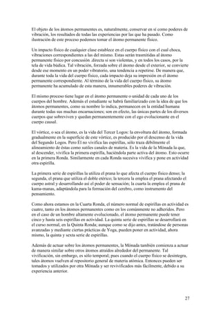 El objeto de los átomos permanentes es, naturalmente, conservar en sí como poderes de
vibración, los resultados de todas las experiencias por las que ha pasado. Como
ilustración de este proceso podemos tomar el átomo permanente físico.

Un impacto físico de cualquier clase establece en el cuerpo físico con el cual choca,
vibraciones correspondientes a las del mismo. Estas serán trasmitidas al átomo
permanente físico por concusión .directa si son violentas, y en todos los casos, por la
tela de vida búdica. Tal vibración, forzada sobre el átomo desde el exterior, se convierte
desde ese momento en un poder vibratorio, una tendencia a repetirse. De manera que,
durante toda la vida del cuerpo físico, cada impacto deja su impresión en el átomo
permanente correspondiente. Al término de la vida del cuerpo físico, su átomo
permanente ha acumulado de esta manera, innumerables poderes de vibración.

El mismo proceso tiene lugar en el átomo permanente o unidad de cada uno de los
cuerpos del hombre. Además el estudiante se habrá familiarizado con la idea de que los
átomos permanentes, como su nombre lo indica, permanecen en la entidad humana
durante todas sus muchas encarnaciones; son en efecto, las únicas partes de los diversos
cuerpos que sobreviven y quedan permanentemente con el ego evolucionante en el
cuerpo causal.

El vórtice, o sea el átomo, es la vida del Tercer Logos: la envoltura del átomo, formada
gradualmente en la superficie de este vórtice, es producido por el descenso de la vida
del Segundo Logos. Pero Él no vivifica las espirillas, sólo traza débilmente el
alineamiento de éstas como sutiles canales de materia. Es la vida de la Mónada la que,
al descender, vivifica la primera espirilla, haciéndola parte activa del átomo. Esto ocurre
en la primera Ronda. Similarmente en cada Ronda sucesiva vivifica y pone en actividad
otra espirilla.

La primera serie de espirillas la utiliza el prana lo que afecta el cuerpo físico denso; la
segunda, el prana que utiliza el doble etérico; la tercera la emplea el prana afectando el
cuerpo astral y desarrollando así el poder de sensación; la cuarta la emplea el prana de
kama-manas, adaptándola para la formación del cerebro, como instrumento del
pensamiento.

Como ahora estamos en la Cuarta Ronda, el número normal de espirillas en actividad es
cuatro, tanto en los átomos permanentes como en los comúnmente no adheridos. Pero
en el caso de un hombre altamente evolucionado, el átomo permanente puede tener
cinco y hasta seis espirillas en actividad. La quinta serie de espirillas se desarrollará en
el curso normal, en la Quinta Ronda; aunque como se dijo antes, tratándose de personas
avanzadas y mediante ciertas prácticas de Yoga, pueden poner en actividad, ahora
mismo, la quinta y sexta serie de espirillas.

Además de actuar sobre los átomos permanentes, la Mónada también comienza a actuar
de manera similar sobre otros átomos atraídos alrededor del permanente. Tal
vivificación, sin embargo, es sólo temporal; pues cuando el cuerpo físico se desintegra,
tales átomos vuelven al repositorio general de materia atómica. Entonces pueden ser
tomados y utilizados por otra Mónada y ser revivificados más fácilmente, debido a su
experiencia anterior.




                                                                                          27
 