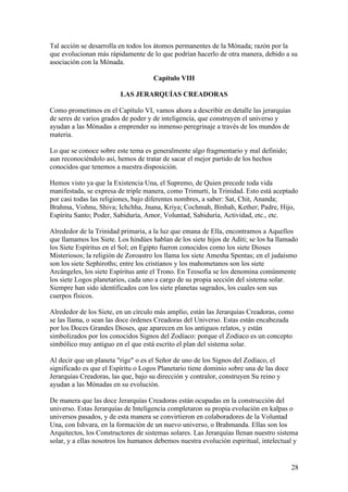 Tal acción se desarrolla en todos los átomos permanentes de la Mónada; razón por la
que evolucionan más rápidamente de lo que podrían hacerlo de otra manera, debido a su
asociación con la Mónada.

                                     Capítulo VIII

                         LAS JERARQUÍAS CREADORAS

Como prometimos en el Capítulo VI, vamos ahora a describir en detalle las jerarquías
de seres de varios grados de poder y de inteligencia, que construyen el universo y
ayudan a las Mónadas a emprender su inmenso peregrinaje a través de los mundos de
materia.

Lo que se conoce sobre este tema es generalmente algo fragmentario y mal definido;
aun reconociéndolo así, hemos de tratar de sacar el mejor partido de los hechos
conocidos que tenemos a nuestra disposición.

Hemos visto ya que la Existencia Una, el Supremo, de Quien precede toda vida
manifestada, se expresa de triple manera, como Trimurti, la Trinidad. Esto está aceptado
por casi todas las religiones, bajo diferentes nombres, a saber: Sat, Chit, Ananda;
Brahma, Vishnu, Shiva; Ichchha, Jnana, Kriya; Cochmah, Binhah, Kether; Padre, Hijo,
Espíritu Santo; Poder, Sabiduría, Amor, Voluntad, Sabiduría, Actividad, etc., etc.

Alrededor de la Trinidad primaria, a la luz que emana de Ella, encontramos a Aquellos
que llamamos los Siete. Los hindúes hablan de los siete hijos de Aditi; se los ha llamado
los Siete Espíritus en el Sol; en Egipto fueron conocidos como los siete Dioses
Misteriosos; la religión de Zoroastro los llama los siete Amesha Spentas; en el judaísmo
son los siete Sephiroths; entre los cristianos y los mahometanos son los siete
Arcángeles, los siete Espíritus ante el Trono. En Teosofía se los denomina comúnmente
los siete Logos planetarios, cada uno a cargo de su propia sección del sistema solar.
Siempre han sido identificados con los siete planetas sagrados, los cuales son sus
cuerpos físicos.

Alrededor de los Siete, en un círculo más amplio, están las Jerarquías Creadoras, como
se las llama, o sean las doce órdenes Creadoras del Universo. Estas están encabezada
por los Doces Grandes Dioses, que aparecen en los antiguos relatos, y están
simbolizados por los conocidos Signos del Zodíaco: porque el Zodíaco es un concepto
simbólico muy antiguo en el que está escrito el plan del sistema solar.

Al decir que un planeta "rige" o es el Señor de uno de los Signos del Zodíaco, el
significado es que el Espíritu o Logos Planetario tiene dominio sobre una de las doce
Jerarquías Creadoras, las que, bajo su dirección y contralor, construyen Su reino y
ayudan a las Mónadas en su evolución.

De manera que las doce Jerarquías Creadoras están ocupadas en la construcción del
universo. Estas Jerarquías de Inteligencia completaron su propia evolución en kalpas o
universos pasados, y de esta manera se convirtieron en colaboradores de la Voluntad
Una, con Ishvara, en la formación de un nuevo universo, o Brahmanda. Ellas son los
Arquitectos, los Constructores de sistemas solares. Las Jerarquías llenan nuestro sistema
solar, y a ellas nosotros los humanos debemos nuestra evolución espiritual, intelectual y


                                                                                        28
 