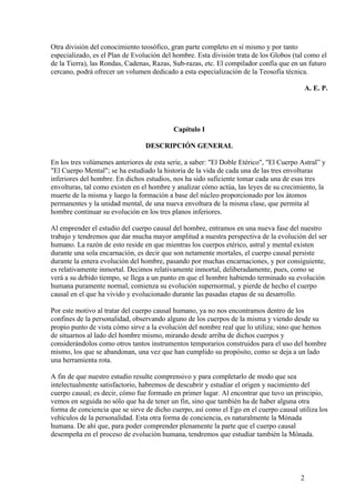 Otra división del conocimiento teosófico, gran parte completo en sí mismo y por tanto
especializado, es el Plan de Evolución del hombre. Esta división trata de los Globos (tal como el
de la Tierra), las Rondas, Cadenas, Razas, Sub-razas, etc. El compilador confía que en un futuro
cercano, podrá ofrecer un volumen dedicado a esta especialización de la Teosofía técnica.

                                                                                            A. E. P.




                                           Capítulo I

                                 DESCRIPCIÓN GENERAL

En los tres volúmenes anteriores de esta serie, a saber: "El Doble Etérico", "El Cuerpo Astral” y
"El Cuerpo Mental"; se ha estudiado la historia de la vida de cada una de las tres envolturas
inferiores del hombre. En dichos estudios, nos ha sido suficiente tomar cada una de esas tres
envolturas, tal como existen en el hombre y analizar cómo actúa, las leyes de su crecimiento, la
muerte de la misma y luego la formación a base del núcleo proporcionado por los átomos
permanentes y la unidad mental, de una nueva envoltura de la misma clase, que permita al
hombre continuar su evolución en los tres planos inferiores.

Al emprender el estudio del cuerpo causal del hombre, entramos en una nueva fase del nuestro
trabajo y tendremos que dar mucha mayor amplitud a nuestra perspectiva de la evolución del ser
humano. La razón de esto reside en que mientras los cuerpos etérico, astral y mental existen
durante una sola encarnación, es decir que son netamente mortales, el cuerpo causal persiste
durante la entera evolución del hombre, pasando por muchas encarnaciones, y por consiguiente,
es relativamente inmortal. Decimos relativamente inmortal, deliberadamente, pues, como se
verá a su debido tiempo, se llega a un punto en que el hombre habiendo terminado su evolución
humana puramente normal, comienza su evolución supernormal, y pierde de hecho el cuerpo
causal en el que ha vivido y evolucionado durante las pasadas etapas de su desarrollo.

Por este motivo al tratar del cuerpo causal humano, ya no nos encontramos dentro de los
confines de la personalidad, observando alguno de los cuerpos de la misma y viendo desde su
propio punto de vista cómo sirve a la evolución del nombre real que lo utiliza; sino que hemos
de situarnos al lado del hombre mismo, mirando desde arriba de dichos cuerpos y
considerándolos como otros tantos instrumentos temporarios construidos para el uso del hombre
mismo, los que se abandonan, una vez que han cumplido su propósito, como se deja a un lado
una herramienta rota.

A fin de que nuestro estudio resulte comprensivo y para completarlo de modo que sea
intelectualmente satisfactorio, habremos de descubrir y estudiar el origen y nacimiento del
cuerpo causal; es decir, cómo fue formado en primer lugar. Al encontrar que tuvo un principio,
vemos en seguida no sólo que ha de tener un fin, sino que también ha de haber alguna otra
forma de conciencia que se sirve de dicho cuerpo, así como el Ego en el cuerpo causal utiliza los
vehículos de la personalidad. Esta otra forma de conciencia, es naturalmente la Mónada
humana. De ahí que, para poder comprender plenamente la parte que el cuerpo causal
desempeña en el proceso de evolución humana, tendremos que estudiar también la Mónada.




                                                                                        2
 