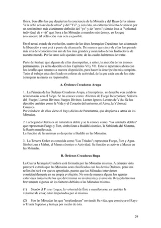 física. Son ellas las que despiertan la conciencia de la Mónada y del Rayo de la misma
"a la débil sensación de otros" y del "Yo", y con ésto, un estremecimiento de anhelo por
un sentimiento más claramente definido del "yo" y de "otros"; siendo ésta la "Voluntad
individual de vivir" que lleva a las Mónadas a mundos más densos, en los que
únicamente tal definición más neta es posible.

En el actual estado de evolución, cuatro de las doce Jerarquías Creadoras han alcanzado
la liberación y una está a punto de alcanzarla. De manera que cinco de ellas han pasado
más allá del conocimiento aún de los más grandes y avanzados de los Instructores de
nuestro mundo. Por lo tanto sólo quedan siete, de las cuales habremos de tratar.

Parte del trabajo que algunas de ellas desempeñan, a saber, la anexión de los átomos
permanentes, ya se ha descrito en los Capítulos VI y VII. Esto lo repetimos ahora con
los detalles que tenemos a nuestra disposición, para hacer la descripción más completa.
Todo el trabajo está clasificado en esferas de actividad, de la que cada una de las siete
Jerarquías restantes es responsable.

                             A. Órdenes Creadoras Arupa

1. La Primera de las Órdenes Creadoras Arupa, e Incorpóreo, se describe con palabras
relacionadas con el fuego. Se las conoce como: Alientos de Fuego Incorpóreos; Señores
del Fuego; Llamas Divinas; Fuegos Divinos; Leones ígneos; Leones de Vida. Se los
describe también como la Vida y el Corazón del universo, el Atma, la Voluntad
Cósmica.
Por conducto de ellas viene el Rayo divino de Paramatma, que despierta a Atma en los
Mónadas.

2. La Segunda Orden es de naturaleza doble y se la conoce como: "las unidades dobles"
que representan Fuego y Éter, simbolizan a Buddhi cósmico, la Sabiduría del Sistema,
la Razón manifestada.
La función de las mismas es despertar a Buddhi en las Mónadas.

3. La Tercera Orden es conocida como "Las Tríadas"; representa Fuego, Éter y Agua.
Simbolizan a Mahat, el Manas cósmico o Actividad. Su función es activar a Manas en
las Mónadas.

                             B. Órdenes Creadoras Rupa

La Cuarta Jerarquía Creadora está formada por las Mónadas mismas. A primera vista
parecerá extraño que las Mónadas sean clasificadas con las demás Órdenes, pero una
reflexión hará ver que es apropiado, puesto que las Mónadas intervienen
considerablemente en su propia evolución. No son de manera alguna los agentes
exteriores únicamente los que determinan su involución y evolución. Recapitularemos
brevemente algunos de los factores debidos a las Mónadas mismas.

(1) Siendo el Primer Logos, la voluntad de Éste a manifestarse, es también la
voluntad de ellas; están impulsadas por sí mismas.

(2) Son las Mónadas las que "resplandecen" enviando Su vida, que construye el Rayo
o Tríada Superior y trabaja por medio de ésta.


                                                                                       29
 