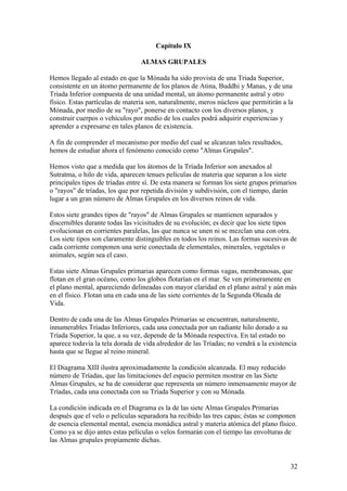 Capítulo IX

                                 ALMAS GRUPALES

Hemos llegado al estado en que la Mónada ha sido provista de una Triada Superior,
consistente en un átomo permanente de los planos de Atina, Buddhi y Manas, y de una
Triada Inferior compuesta de una unidad mental, un átomo permanente astral y otro
físico. Estas partículas de materia son, naturalmente, meros núcleos que permitirán a la
Mónada, por medio de su "rayo", ponerse en contacto con los diversos planos, y
construir cuerpos o vehículos por medio de los cuales podrá adquirir experiencias y
aprender a expresarse en tales planos de existencia.

A fin de comprender el mecanismo por medio del cual se alcanzan tales resultados,
hemos de estudiar ahora el fenómeno conocido como "Almas Grupales".

Hemos visto que a medida que los átomos de la Tríada Inferior son anexados al
Sutratma, o hilo de vida, aparecen tenues películas de materia que separan a los siete
principales tipos de tríadas entre sí. De esta manera se forman los siete grupos primarios
o "rayos" de tríadas, los que por repetida división y subdivisión, con el tiempo, darán
lugar a un gran número de Almas Grupales en los diversos reinos de vida.

Estos siete grandes tipos de "rayos" de Almas Grupales se mantienen separados y
discernibles durante todas las vicisitudes de su evolución; es decir que los siete tipos
evolucionan en corrientes paralelas, las que nunca se unen ni se mezclan una con otra.
Los siete tipos son claramente distinguibles en todos los reinos. Las formas sucesivas de
cada corriente componen una serie conectada de elementales, minerales, vegetales o
animales, según sea el caso.

Estas siete Almas Grupales primarias aparecen como formas vagas, membranosas, que
flotan en el gran océano, como los globos flotarían en el mar. Se ven primeramente en
el plano mental, apareciendo delineadas con mayor claridad en el plano astral y aún más
en el físico. Flotan una en cada una de las siete corrientes de la Segunda Oleada de
Vida.

Dentro de cada una de las Almas Grupales Primarias se encuentran, naturalmente,
innumerables Tríadas Inferiores, cada una conectada por un radiante hilo dorado a su
Tríada Superior, la que, a su vez, depende de la Mónada respectiva. En tal estado no
aparece todavía la tela dorada de vida alrededor de las Tríadas; no vendrá a la existencia
hasta que se llegue al reino mineral.

El Diagrama XIII ilustra aproximadamente la condición alcanzada. El muy reducido
número de Tríadas, que las limitaciones del espacio permiten mostrar en las Siete
Almas Grupales, se ha de considerar que representa un número inmensamente mayor de
Tríadas, cada una conectada con su Tríada Superior y con su Mónada.

La condición indicada en el Diagrama es la de las siete Almas Grupales Primarias
después que el velo o películas separadora ha recibido las tres capas; éstas se componen
de esencia elemental mental, esencia monádica astral y materia atómica del plano físico.
Como ya se dijo antes estas películas o velos formarán con el tiempo las envolturas de
las Almas grupales propiamente dichas.


                                                                                       32
 