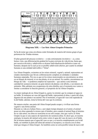 Diagrama XIII. — Las Siete Almas Grupales Primarias

Se ha de notar que estas envolturas están formadas de materia del mismo grupo al que
pertenecen las Tríadas mismas.

El plan general del proceso evolutivo —o más estrictamente involutivo— es, como
hemos visto, una diferenciación gradual de la gran corriente de vida divina, hasta que,
por sucesiva división y subdivisión se alcanza individualización definitiva como ser
humano; después de lo cual ya no es posible subdivisión ulterior, por cuanto la entidad
humana es una entidad indivisible o "Alma".

Las Almas Grupales, existentes en los reinos mineral, vegetal y animal, representan así
estados intermedios que llevan a diferenciación completa en entidades o unidades
humanas separadas. Por eso es que en los reinos mencionados no encontramos un alma
en un bloque de mineral, ni en una planta, ni en un animal. En cambio, encontramos un
bloque de vida —si podemos emplear tal expresión— que anima a una inmensa
cantidad de sustancia mineral, un gran número de plantas o de árboles, o un número de
animales. Más adelante nos ocuparemos de estos detalles; por el momento nos vamos a
limitar a considerar la función general y el propósito de las Almas Grupales.

La mejor analogía de un Alma Grupal es, quizá, la oriental, que la compara al agua en
un balde. Si tomamos un vaso del agua del balde, representará al alma, o parte del alma,
digamos de una planta o un animal. Por el momento, el agua del vaso está separada de
la del balde; además, toma la forma del vaso que la contiene.

De manera similar, una parte del Alma Grupal puede ocupar y vivificar una forma
vegetal o una forma animal.
Durante su vida en el plano físico, y por algún tiempo después en el astral, el animal
posee un olma separada lo mismo que el hombre; pero cuando el animal llega al término
de su vida astral, esa alma no reencarna en un solo cuerpo, sino que vuelve al Alma
Grupal, la que es una especie de repositorio de sustancia-alma. Es decir que, en nuestra
analogía, la muerte del animal sería como verter el agua del vaso de nuevo en el balde.
De la misma manera que el agua del vaso se une y se mezcla completamente con la del
balde, así también la parte del alma del animal se incorpora y se mezcla con el alma
total que integra el Alma Grupal. Así también como no sería posible tomar de nuevo del


                                                                                       33
 