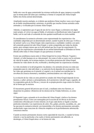 balde otro vaso de agua conteniendo las mismas moléculas de agua, tampoco es posible
que la misma parte del alma que contribuye a formar el conjunto del Alma Grupal
habite otra forma animal determinada.

Ampliando nuestra analogía, es evidente que podemos llenar muchos vasos con el agua
de un balde simultáneamente; asimismo, es posible que muchas formas animales estén
animadas y vivificadas por la misma Alma Grupal.

Además, si suponemos que el agua de uno de los vasos llegue a colorearse con algún
matiz propio, al volver esa agua al balde, el colorante se distribuirá por toda el agua del
balde, con lo cual todo el contenido de éste quedará modificado en cierta medida.

Si consideramos la sustancia colorante como representando las experiencias o las
cualidades adquiridas por un determinado animal, cuando la parte de alma que vivifica a
tal animal vuelve a su Alma Grupal, tales experiencias o cualidades vendrán a ser parte
del contenido general de toda Alma Grupal, y serán compartidas por todas las demás
partes, pero siempre menos que en la del animal que fue el que las experimentó. Es
decir que las experiencias concentradas de un animal determinado se difunden en forma
diluida sobre toda el Alma Grupal a la que pertenece el animal.

Existe una semblanza exacta entre el Alma Grupal de los reinos Mineral, Vegetal y
Animal y el niño humano en su vida prenatal. Así como el niño se nutre con la corriente
de vida de la madre, de la misma manera, la envoltura protectora del Alma Grupal
alimenta las vidas dentro de ella, recibiendo y distribuyendo las experiencias reunidas.

La vida circulante es la del progenitor; las plantas y los animales jóvenes no están aun
preparados para la vida individual, y su nutrición ha de depender de su progenitor. Así,
las vidas que germinan en el mineral, el vegetal y en el animal son nutridas por la
envoltura de esencia elemental y monádica, estremeciéndose con vida Logoica.

La evolución de las vidas en estos primitivos estados del Alma Grupal depende de tres
factores, a saber: primero y principalmente, de la protectora vida del Logos; segundo, de
la cooperadora guía de los Devas; y tercero de su propia presión ciega contra los límites
de la forma que la encierra.

El mecanismo general del proceso por el cual, y mediante estos tres factores, se
despiertan los poderes vibratorios de los átomos de las Tríadas Inferiores, es como
sigue:

El Segundo Logos, actuando en la envoltura del Alma Grupal, vitaliza a los átomos
permanentes físicos. Estos son sumergidos por la acción de los Devas en diversas
condiciones ofrecidas por el reino mineral, en el que cada átomo es ligado a muchas
partículas minerales. Las experiencias de calor, frío, golpes, presión, sacudidas, etc., por
las que pasa la sustancia mineral, son transmitidas a los átomos permanentes anexados,
produciendo vagas reaccione de vibración simpática en la profundamente adormecida
conciencia interior.

Cuando un átomo permanente alcanza cierta capacidad de reacción, o cuando la forma
mineral, o sea las partículas a las cuales el átomo permanente está adherido, se
desintegra, el Alma Grupal atrae a sí tal átomo de vida.


                                                                                         34
 
