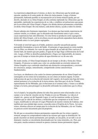 La experiencia adquirida por el mismo, es decir, las vibraciones que ha tenido que
ejecutar, quedan en él como poder de vibrar de cierta manera. Luego, el átomo
permanente, habiendo perdido su incorporación en la forma mineral queda, por así
decirlo, desnudo en su Alma Grupal; en ella continúa repitiendo las vibraciones que ha
aprendido, repitiendo las experiencias de su vida, y establece así pulsaciones que pasan
por la envoltura del Alma Grupal y llegan a los demás átomos permanentes contenidos
en dicha Alma Grupal. De esta manera, cada átomo afecta y ayuda a todos los demás.

Ocurre además otro fenómeno importante. Los átomos que han tenido experiencias de
carácter similar, es evidente, que se afectarán más fuertemente entre sí que a otros,
cuyas experiencias han sido diferentes. En esta forma se producirá cierta segregación
dentro del Alma Grupal, y de la envoltura crecerá una película separadora hacia dentro,
dividiendo entre sí a esos grupos segregados.

Volviendo al símil del agua en el balde, podemos concebir una película apenas
perceptible formándose a través del balde. Al principio el agua pasará en cierta medida
por ese filtro; no obstante, los vasos de agua tomados de un lado del filtro vuelven al
mismo lado, de manera que por grados, el agua de un lago llega a diferenciarse de la del
otro. Luego, el filtro se densifica gradualmente y llega a ser impenetrable, de manera
que con el tiempo se tienen dos partes de agua distintas en vez de una sola.

De modo similar, el Alma Grupal después de un tiempo se divide y forma dos Almas
Grupales. El proceso se repite una y otra vez, produciendo un creciente número de
Almas Grupales cuyo contenido manifiesta una distinción correspondiente y creciente
de conciencia, aunque, naturalmente, compartiendo ciertas características
fundamentales.

Las leyes, en obediencia a las cuales los átomos permanentes de un Alma Grupal son
sumergidos en los reinos de la naturaleza, no son claras en manera alguna. Existen
indicaciones de que la evolución del mineral, del vegetal y de la parte más baja del reino
animal pertenece a la evolución de la tierra misma, más bien que a la de las Tríadas,
representantes de las Mónadas, que evolucionan en el sistema solar y vienen a su debido
tiempo a la tierra, para proseguir su desarrollo utilizando las condiciones que le ofrece
ésta.

Así el césped y las pequeñas plantas de toda clase parecen estar relacionadas con su
cuerpo y no se han de vincular con las Tríadas ni con sus Mónadas. La vida en el
césped, etc., parece ser del Segundo Logos; el cual las mantiene unidas en formas,
mientras que la vida de los átomos y moléculas que las componen es la del Tercer
Logos, modificada no sólo por el Logos Planetario de nuestro sistema de Cadenas, sino
también por una entidad algo oscura, conocida como el Espíritu de la Tierra. Así estos
reinos, mientras ofrecen un campo para la evolución de las Mónadas y de sus Triadas,
no parecen existir únicamente para tal propósito.

De ahí que se encuentren átomos permanentes esparcidos por los reinos vegetal y
mineral, aunque no comprendemos todavía las razones que rigen su distribución. Se
puede encontrar un átomo permanente, por ejemplo, en una perla, en un rubí o en un
diamante; muchos se encontrarán diseminados por las vetas minerales, etc. Pero, por
otra parte, mucha sustancia mineral no parece contener átomo permanente alguno.



                                                                                       35
 