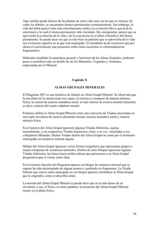 Algo similar puede decirse de las plantas de corta vida; pero en las que es extensa, tal
como los árboles, se encuentran átomos permanentes constantemente. Sin embargo, la
vida del árbol parece estar más estrechamente unida a la evolución Deva, que la de la
conciencia a la cual el átomo permanente está vinculado. De consiguiente, parece que se
aprovecha la evolución de la vida y de la conciencia en el árbol a beneficio del átomo
permanente. Se puede decir así que es más bien un parásito que se aprovecha de la vida
con evolución superior en la que está sumergido. El estudiante ha de reconocer que por
ahora el conocimiento que poseemos sobre estas cuestiones es extremadamente
fragmentario.

Habiendo estudiado la naturaleza general y funciones de las Almas Grupales, podemos
pasar a considerar más en detalle las de los Minerales, Vegetales y Animales,
empezando por el Mineral.



                                       Capítulo X

                         ALMAS GRUPALES MINERALES

El Diagrama XIV es una tentativa de ilustrar un Alma Grupal Mineral. Se observará que
la envoltura de la misma tiene tres capas; la externa se compone de materia atómica
física; la central de esencia monádica astral; el más interior de esencia mental elemental,
es decir, materia del cuarto subplano mental.

Podemos definir el Alma Grupal Mineral como una colección de Tríadas encerradas en
una triple envoltura de esencia elemental mental, esencia monádica astral y materia
atómica física.

En el interior del Alma Grupal aparecen algunas Tríadas Inferiores, sujetas
naturalmente, a sus respectivas Tríadas Superiores; éstas, a su vez, vinculadas a sus
cobijadoras Mónadas. Dichas Tríadas dentro del Alma Grupal no están por el momento
sumergidas en sustancia mineral alguna.

Debajo del Alma Grupal aparecen varias formas irregulares que representan grupos o
masas compactas de sustancias minerales. Dentro de estos bloques aparecen algunas
Tríadas Inferiores; las líneas hacia arriba indican que pertenecen a su Alma Grupal
progenitura que se cierne sobre ellas.

En el extremo derecho del Diagrama aparece un bloque de sustancia mineral que se
supone ha sido desintegrado de alguna manera y quebrado en fragmentos. La Tríada
Inferior que estuvo antes sumergida en ese bloque aparece retirándose al Alma Grupal
que la engendró, como se describió antes.

La morada del Alma Grupal Mineral se puede decir que es lo más denso de su
envoltura, o sea, el físico; en otras palabras, la actuación del Alma Grupal Mineral
ocurre en el plano físico.




                                                                                        36
 
