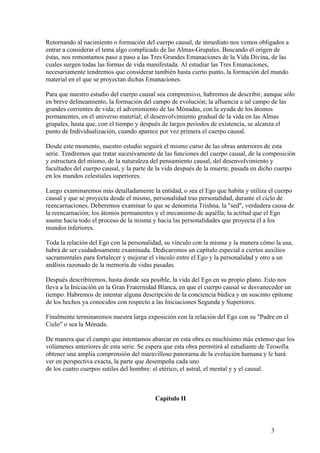 Retornando al nacimiento o formación del cuerpo causal, de inmediato nos vemos obligados a
entrar a considerar el tema algo complicado de las Almas-Grupales. Buscando el origen de
éstas, nos remontamos paso a paso a las Tres Grandes Emanaciones de la Vida Divina, de las
cuales surgen todas las formas de vida manifestada. Al estudiar las Tres Emanaciones,
necesariamente tendremos que considerar también hasta cierto punto, la formación del mundo
material en el que se proyectan dichas Emanaciones.

Para que nuestro estudio del cuerpo causal sea comprensivo, habremos de describir, aunque sólo
en breve delineamiento, la formación del campo de evolución; la afluencia a tal campo de las
grandes corrientes de vida; el advenimiento de las Mónadas, con la ayuda de los átomos
permanentes, en el universo material; el desenvolvimiento gradual de la vida en las Almas
grupales, hasta que, con el tiempo y después de largos períodos de existencia, se alcanza el
punto de Individualización, cuando aparece por vez primera el cuerpo causal.

Desde este momento, nuestro estudio seguirá el mismo curso de las obras anteriores de esta
serie. Tendremos que tratar sucesivamente de las funciones del cuerpo causal, de la composición
y estructura del mismo, de la naturaleza del pensamiento causal, del desenvolvimiento y
facultades del cuerpo causal, y la parte de la vida después de la muerte, pasada en dicho cuerpo
en los mundos celestiales superiores.

Luego examinaremos más detalladamente la entidad, o sea el Ego que habita y utiliza el cuerpo
causal y que se proyecta desde el mismo, personalidad tras personalidad, durante el ciclo de
reencarnaciones. Deberemos examinar lo que se denomina Trishna, la "sed", verdadera causa de
la reencarnación; los átomos permanentes y el mecanismo de aquélla; la actitud que el Ego
asume hacia todo el proceso de la misma y hacia las personalidades que proyecta él a los
mundos inferiores.

Toda la relación del Ego con la personalidad, su vínculo con la misma y la manera cómo la usa,
habrá de ser cuidadosamente examinada. Dedicaremos un capítulo especial a ciertos auxilios
sacramentales para fortalecer y mejorar el vínculo entre el Ego y la personalidad y otro a un
análisis razonado de la memoria de vidas pasadas.

Después describiremos, hasta donde sea posible, la vida del Ego en su propio plano. Esto nos
lleva a la Iniciación en la Gran Fraternidad Blanca, en que el cuerpo causal se desvanecedor un
tiempo. Habremos de intentar alguna descripción de la conciencia búdica y un suscinto epítome
de los hechos ya conocidos con respecto a las Iniciaciones Segunda y Superiores.

Finalmente terminaremos nuestra larga exposición con la relación del Ego con su "Padre en el
Cielo" o sea la Mónada.

De manera que el campo que intentamos abarcar en esta obra es muchísimo más extenso que los
volúmenes anteriores de esta serie. Se espera que esta obra permitirá al estudiante de Teosofía
obtener una amplia comprensión del maravilloso panorama de la evolución humana y le hará
ver en perspectiva exacta, la parte que desempeña cada uno
de los cuatro cuerpos sutiles del hombre: el etérico, el astral, el mental y y el causal.



                                          Capítulo II



                                                                                      3
 