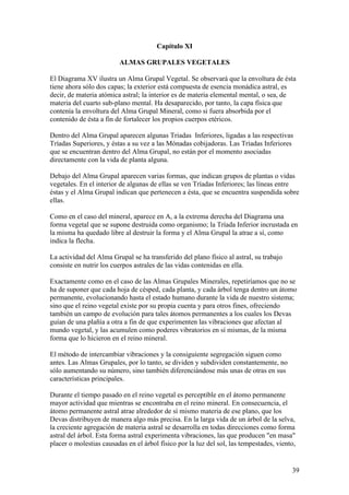 Capítulo XI

                         ALMAS GRUPALES VEGETALES

El Diagrama XV ilustra un Alma Grupal Vegetal. Se observará que la envoltura de ésta
tiene ahora sólo dos capas; la exterior está compuesta de esencia monádica astral, es
decir, de materia atómica astral; la interior es de materia elemental mental, o sea, de
materia del cuarto sub-plano mental. Ha desaparecido, por tanto, la capa física que
contenía la envoltura del Alma Grupal Mineral, como si fuera absorbida por el
contenido de ésta a fin de fortalecer los propios cuerpos etéricos.

Dentro del Alma Grupal aparecen algunas Triadas Inferiores, ligadas a las respectivas
Tríadas Superiores, y éstas a su vez a las Mónadas cobijadoras. Las Tríadas Inferiores
que se encuentran dentro del Alma Grupal, no están por el momento asociadas
directamente con la vida de planta alguna.

Debajo del Alma Grupal aparecen varias formas, que indican grupos de plantas o vidas
vegetales. En el interior de algunas de ellas se ven Tríadas Inferiores; las líneas entre
éstas y el Alma Grupal indican que pertenecen a ésta, que se encuentra suspendida sobre
ellas.

Como en el caso del mineral, aparece en A, a la extrema derecha del Diagrama una
forma vegetal que se supone destruida como organismo; la Tríada Inferior incrustada en
la misma ha quedado libre al destruir la forma y el Alma Grupal la atrae a sí, como
indica la flecha.

La actividad del Alma Grupal se ha transferido del plano físico al astral, su trabajo
consiste en nutrir los cuerpos astrales de las vidas contenidas en ella.

Exactamente como en el caso de las Almas Grupales Minerales, repetiríamos que no se
ha de suponer que cada hoja de césped, cada planta, y cada árbol tenga dentro un átomo
permanente, evolucionando hasta el estado humano durante la vida de nuestro sistema;
sino que el reino vegetal existe por su propia cuenta y para otros fines, ofreciendo
también un campo de evolución para tales átomos permanentes a los cuales los Devas
guían de una plañía a otra a fin de que experimenten las vibraciones que afectan al
mundo vegetal, y las acumulen como poderes vibratorios en sí mismas, de la misma
forma que lo hicieron en el reino mineral.

El método de intercambiar vibraciones y la consiguiente segregación siguen como
antes. Las Almas Grupales, por lo tanto, se dividen y subdividen constantemente, no
sólo aumentando su número, sino también diferenciándose más unas de otras en sus
características principales.

Durante el tiempo pasado en el reino vegetal es perceptible en el átomo permanente
mayor actividad que mientras se encontraba en el reino mineral. En consecuencia, el
átomo permanente astral atrae alrededor de sí mismo materia de ese plano, que los
Devas distribuyen de manera algo más precisa. En la larga vida de un árbol de la selva,
la creciente agregación de materia astral se desarrolla en todas direcciones como forma
astral del árbol. Esta forma astral experimenta vibraciones, las que producen "en masa"
placer o molestias causadas en el árbol físico por la luz del sol, las tempestades, viento,


                                                                                         39
 