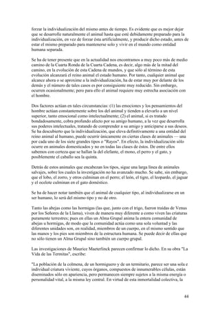 forzar la individualización del mismo antes de tiempo. Es evidente que es mejor dejar
que se desarrolle naturalmente el animal hasta que esté debidamente preparado para la
individualización, en vez de forzar ésta artificialmente, y producir dicho estado, antes de
estar el mismo preparado para mantenerse solo y vivir en el mundo como entidad
humana separada.

Se ha de tener presente que en la actualidad nos encontramos a muy poco más de medio
camino de la Cuarta Ronda de la Cuarta Cadena, es decir, algo más de la mitad del
camino, en la evolución de esta Cadena de mundos, y que sólo al término de esta
evolución alcanzará el reino animal el estado humano. Por tanto, cualquier animal que
alcance ahora o se aproxime a la individualización, ha de estar muy por delante de los
demás y el número de tales casos es por consiguiente muy reducido. Sin embargo,
ocurren ocasionalmente; pero para ello el animal requiere muy estrecha asociación con
el hombre.

Dos factores actúan en tales circunstancias: (1) las emociones y los pensamientos del
hombre actúan constantemente sobre los del animal y tienden a elevarlo a un nivel
superior, tanto emocional como intelectualmente; (2) el animal, si es tratado
bondadosamente, cobra profundo afecto por su amigo humano, a la vez que desarrolla
sus poderes intelectuales, tratando de comprender a su amigo y anticiparse a sus deseos.
Se ha descubierto que la individualización, que eleva definitivamente a una entidad del
reino animal al humano, puede ocurrir únicamente en ciertas clases de animales — una
por cada uno de los siete grandes tipos o "Rayos". En efecto, la individualización sólo
ocurre en animales domesticados y no en todas las clases de éstos. De entre ellos
sabemos con certeza que se hallan la del elefante, el mono, el perro y el gato, y
posiblemente el caballo sea la quinta.

Detrás de estos animales que encabezan los tipos, sigue una larga línea de animales
salvajes, sobre los cuales la investigación no ha avanzado mucho. Se sabe, sin embargo,
que el lobo, el zorro, y otros culminan en el perro; el león, el tigre, el leopardo, el jaguar
y el ocelote culminan en el gato doméstico.

Se ha de hacer notar también que el animal de cualquier tipo, al individualizarse en un
ser humano, lo será del mismo tipo y no de otro.

Tanto las abejas como las hormigas (las que, junto con el trigo, fueron traídas de Venus
por los Señores de la Llama), viven de manera muy diferente a como viven las criaturas
puramente terrestres; pues en ellas un Alma Grupal anima la entera comunidad de
abejas u hormigas, de modo que la comunidad actúa como una sola voluntad y las
diferentes unidades son, en realidad, miembros de un cuerpo, en el mismo sentido que
las manos y los pies son miembros de la estructura humana. Se puede decir de ellas que
no sólo tienen un Alma Grupal sino también un cuerpo grupal.

Las investigaciones de Maurice Maeterlinck parecen confirmar lo dicho. En su obra "La
Vida de las Termitas", escribe:

"La población de la colmena, de un hormiguero y de un termitario, parece ser una sola e
individual criatura viviente, cuyos órganos, compuestos de innumerables células, están
diseminados sólo en apariencia, pero permanecen siempre sujetos a la misma energía o
personalidad vital, a la misma ley central. En virtud de esta inmortalidad colectiva, la


                                                                                           44
 