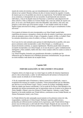 muerte de cientos de termitas, que son inmediatamente reemplazadas por otras, no
afectan al ser central. Durante millones de años el mismo insecto ha seguido viviendo,
de manera que no se ha perdido una sola de sus experiencias. No ha habido interrupción
en su existencia, ni desaparición de sus recuerdos; ha permanecido una memoria
individual, y ésta no ha dejado nunca de funcionar y centralizar cada adquisición del
alma colectiva. Ellas se bañan en el mismo fluido vital, como las células de nuestro ser;
pero, en su caso, este fluido parece estar más difundido, más elástico, más sutil, más
psíquico o más etéreo que el de nuestro cuerpo. Y esta unidad central está sin duda
ligada al alma universal de la abeja, y probablemente con lo que es actualmente el alma
universal."

Con respecto al número de seres incorporados a un Alma Grupal, puede haber
cuatrillones de moscas o mosquitos; cientos de miles de conejos o gorriones; unos pocos
miles de animales como el león, el tigre, el leopardo, el gamo, el lobo, o el jabalí. Entre
los animales domésticos como el cordero y el buey, el número es aún menor.

En el caso de los siete animales para quienes la individualización es posible, sólo unos
pocos centenares están incorporados a cada Alma Grupal, y, a medida que su
desenvolvimiento continúa, se separan rápidamente. Mientras puede haber mil perros
sin dueño incorporados a un Alma Grupal, en el caso de perros o gatos verdaderamente
inteligentes y bien cuidados, habrá sólo diez o doce cuerpos sobre los cuales se cierne el
Alma Grupal.
Las Almas Grupales Animales son grandemente afectadas y ayudadas por las
influencias que los Maestros de la Sabiduría derraman constantemente, las que afectan
en cierta medida a todo dentro de un amplio límite.



                                     Capítulo XIII

            INDIVIDUALIZACIÓN: SU MECANISMO Y FINALIDAD

Llegamos ahora a la etapa en que va a tener lugar un cambio de inmensa importancia
para la vida evolucionante, a saber: la individualización del animal, la formación del
cuerpo causal, la entrada en el reino humano.

A fin de comprender todo el fenómeno y darnos cuenta de su significado, vamos a
recapitular brevemente los estados ya pasados. Vimos primeramente que las Mónadas,
que derivan su ser del Primer Logos, vienen y moran en el plano Anupadaka durante
todas las edades que hemos considerado. Con la ayuda de los Devas cada Mónada se ha
apropiado tres átomos permanentes que la representan como un Jivatma en los planos de
Atma, Buddhi y Manas; estos tres forman la Triada Superior. Además, a cada Tríada
Superior se ha unido también una Tríada Inferior, consistente en una Unidad Mental, un
Átomo Permanente Astral y otro Físico.

La Tríada Inferior ha sido sumergida sucesivamente en los primeros reinos de vida,
resguardada y nutrida por el Alma Grupal. Mediante repetidas subdivisiones,-
producidas por diferenciación resultante de la experiencia, cada Tríada Inferior llega a
poseer una envoltura para sí, derivada del Alma Grupal. Después de una sucesión de
experiencias en una serie de formas animales separadas, la Tríada Inferior reacciona lo


                                                                                         45
 