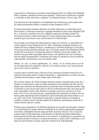 consecuencia, el Sutratma se ensancha (véase Diagrama XIX A), el Rayo de la Mónada
brilla y aumenta, tomando la forma de un embudo: "el hilo entre el Silencioso Vigilante
y su Sombra se hace más fuerte y radiante". (La Doctrina Secreta. Tomo I. pág. 335).

Este descenso de vida monádica va acompañado con corriente muy acrecentada entre
los átomos permanentes búdico y manásico (véase Diagrama XIX C).

El átomo permanente manásico despierta, enviando vibraciones en todas direcciones.
Otros átomos y moléculas manásicas se agrupan alrededor de éste (véase Diagrama XIX
D), y se forma un remolino en los tres subplanos superiores del plano mental. Un
movimiento giratorio similar tiene lugar en la masa nebulosa que rodea a la unidad
mental la que como hemos visto, está envuelta en el Alma Grupal.

En tal estado, la envoltura del Alma Grupal se rasga con violencia y es absorbida en el
vórtice superior (véase Diagrama XX A). Allí se desintegra, quedando disuelta en la
materia del tercer subplano mental y a medida que el remolino disminuye en actividad,
forma una envoltura pelicular delicada, que es el cuerpo causal (véase Diagrama XX B).
Al describir este proceso, la ilustración dada en el Oriente es la de una tromba. Allí
tenemos una gran nube suspendida sobre el mar, en la superficie del cual se forman y
mueven ondas constantemente. Finalmente de la nube se extiende un cono invertido de
vapor girando violentamente, como un inmenso dedo.

Debajo de éste se forma rápidamente un vórtice en el océano; pero en vez de
ser una depresión en la superficie, como lo es el remolino común, es un cono giratorio
que se eleva sobre la superficie.

Los dos conos se acercan más y más uno al otro, hasta que el poder de atracción es lo
suficiente fuerte para anular el espacio intermedio, y, repentinamente, se forma una gran
columna mezcla de agua y vapor, donde nada existía antes.

De la misma manera, las Almas Grupales animales arrojan constantemente partes de sí
mismas a la encarnación, como las ondas temporarias en la superficie del mar. Por fin,
después que el proceso de diferenciación ha continuado hasta el máximum posible, llega
el momento en que una de estas ondas se eleva lo suficientemente alto como para que la
nube suspendida se junte a ella. Entonces es atraída a una nueva existencia, ni en la
nube, ni en el mar, sino entre los dos, y participando de la naturaleza de ambos. En esta
forma queda separada del Alma Grupal de la que ha formado parte hasta entonces y ya
no vuelve más al mar. Técnicamente expresado, la vida del animal es levantada en
remolino a reunirse con la vida descendente de la Mónada, expresada por medio de la
materia mental superior o causal.

Podemos pues imaginarnos a la Mónada esperando en su propio elevado plano, mientras
se van formando los cuerpos inferiores alrededor de los átomos permanentes agregados
a la misma, cobijándolos durante largos períodos de lenta evolución. Una vez que los
cuerpos están lo suficientemente evolucionados, la Mónada desciende súbitamente y
toma posesión de ellos para utilizarlos en su evolución. A medida que se encuentran con
la sustancia mental en ascenso y en desenvolvimiento, se unen a ella, la fertilizan y en el
punto de unión forman el cuerpo causal del vehículo de la individualidad.




                                                                                        47
 