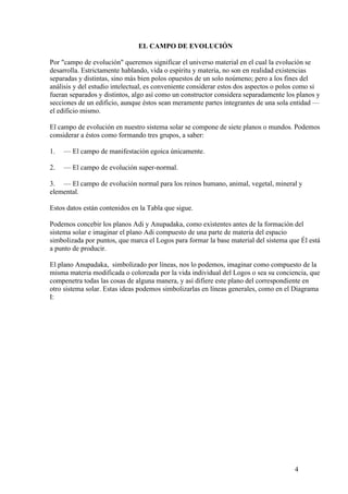 EL CAMPO DE EVOLUCIÓN

Por "campo de evolución" queremos significar el universo material en el cual la evolución se
desarrolla. Estrictamente hablando, vida o espíritu y materia, no son en realidad existencias
separadas y distintas, sino más bien polos opuestos de un solo noúmeno; pero a los fines del
análisis y del estudio intelectual, es conveniente considerar estos dos aspectos o polos como si
fueran separados y distintos, algo así como un constructor considera separadamente los planos y
secciones de un edificio, aunque éstos sean meramente partes integrantes de una sola entidad —
el edificio mismo.

El campo de evolución en nuestro sistema solar se compone de siete planos o mundos. Podemos
considerar a éstos como formando tres grupos, a saber:

1.   — El campo de manifestación egoica únicamente.

2.   — El campo de evolución super-normal.

3. — El campo de evolución normal para los reinos humano, animal, vegetal, mineral y
elemental.

Estos datos están contenidos en la Tabla que sigue.

Podemos concebir los planos Adi y Anupadaka, como existentes antes de la formación del
sistema solar e imaginar el plano Adi compuesto de una parte de materia del espacio
simbolizada por puntos, que marca el Logos para formar la base material del sistema que Él está
a punto de producir.

El plano Anupadaka, simbolizado por líneas, nos lo podemos, imaginar como compuesto de la
misma materia modificada o coloreada por la vida individual del Logos o sea su conciencia, que
compenetra todas las cosas de alguna manera, y así difiere este plano del correspondiente en
otro sistema solar. Estas ideas podemos simbolizarlas en líneas generales, como en el Diagrama
I:




                                                                                       4
 