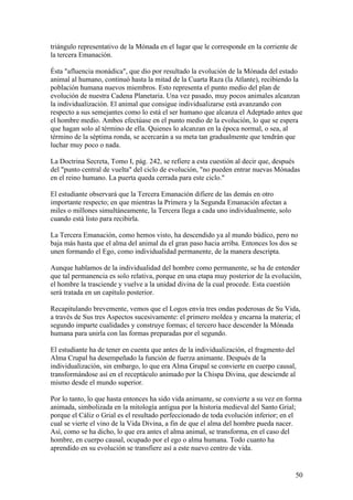 triángulo representativo de la Mónada en el lugar que le corresponde en la corriente de
la tercera Emanación.

Ésta "afluencia monádica", que dio por resultado la evolución de la Mónada del estado
animal al humano, continuó hasta la mitad de la Cuarta Raza (la Atlante), recibiendo la
población humana nuevos miembros. Esto representa el punto medio del plan de
evolución de nuestra Cadena Planetaria. Una vez pasado, muy pocos animales alcanzan
la individualización. El animal que consigue individualizarse está avanzando con
respecto a sus semejantes como lo está el ser humano que alcanza el Adeptado antes que
el hombre medio. Ambos efectúase en el punto medio de la evolución, lo que se espera
que hagan solo al término de ella. Quienes lo alcanzan en la época normal, o sea, al
término de la séptima ronda, se acercarán a su meta tan gradualmente que tendrán que
luchar muy poco o nada.

La Doctrina Secreta, Tomo I, pág. 242, se refiere a esta cuestión al decir que, después
del "punto central de vuelta" del ciclo de evolución, "no pueden entrar nuevas Mónadas
en el reino humano. La puerta queda cerrada para este ciclo."

El estudiante observará que la Tercera Emanación difiere de las demás en otro
importante respecto; en que mientras la Primera y la Segunda Emanación afectan a
miles o millones simultáneamente, la Tercera llega a cada uno individualmente, solo
cuando está listo para recibirla.

La Tercera Emanación, como hemos visto, ha descendido ya al mundo búdico, pero no
baja más hasta que el alma del animal da el gran paso hacia arriba. Entonces los dos se
unen formando el Ego, como individualidad permanente, de la manera descripta.

Aunque hablamos de la individualidad del hombre como permanente, se ha de entender
que tal permanencia es solo relativa, porque en una etapa muy posterior de la evolución,
el hombre la trasciende y vuelve a la unidad divina de la cual procede. Esta cuestión
será tratada en un capítulo posterior.

Recapitulando brevemente, vemos que el Logos envía tres ondas poderosas de Su Vida,
a través de Sus tres Aspectos sucesivamente: el primero moldea y encarna la materia; el
segundo imparte cualidades y construye formas; el tercero hace descender la Mónada
humana para unirla con las formas preparadas por el segundo.

El estudiante ha de tener en cuenta que antes de la individualización, el fragmento del
Alma Crupal ha desempeñado la función de fuerza animante. Después de la
individualización, sin embargo, lo que era Alma Grupal se convierte en cuerpo causal,
transformándose así en el receptáculo animado por la Chispa Divina, que desciende al
mismo desde el mundo superior.

Por lo tanto, lo que hasta entonces ha sido vida animante, se convierte a su vez en forma
animada, simbolizada en la mitología antigua por la historia medieval del Santo Grial;
porque el Cáliz o Grial es el resultado perfeccionado de toda evolución inferior; en el
cual se vierte el vino de la Vida Divina, a fin de que el alma del hombre pueda nacer.
Así, como se ha dicho, lo que era antes el alma animal, se transforma, en el caso del
hombre, en cuerpo causal, ocupado por el ego o alma humana. Todo cuanto ha
aprendido en su evolución se transfiere así a este nuevo centro de vida.


                                                                                      50
 