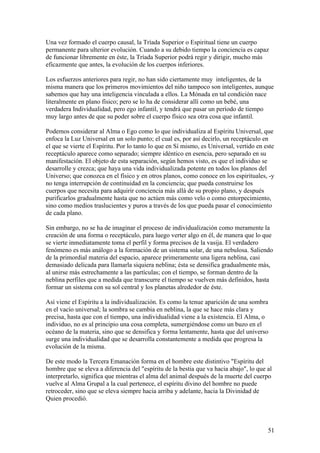 Una vez formado el cuerpo causal, la Tríada Superior o Espiritual tiene un cuerpo
permanente para ulterior evolución. Cuando a su debido tiempo la conciencia es capaz
de funcionar libremente en éste, la Tríada Superior podrá regir y dirigir, mucho más
eficazmente que antes, la evolución de los cuerpos inferiores.

Los esfuerzos anteriores para regir, no han sido ciertamente muy inteligentes, de la
misma manera que los primeros movimientos del niño tampoco son inteligentes, aunque
sabemos que hay una inteligencia vinculada a ellos. La Mónada en tal condición nace
literalmente en plano físico; pero se lo ha de considerar allí como un bebé, una
verdadera Individualidad, pero ego infantil, y tendrá que pasar un período de tiempo
muy largo antes de que su poder sobre el cuerpo físico sea otra cosa que infantil.

Podemos considerar al Alma o Ego como lo que individualiza al Espíritu Universal, que
enfoca la Luz Universal en un solo punto; el cual es, por así decirlo, un receptáculo en
el que se vierte el Espíritu. Por lo tanto lo que en Sí mismo, es Universal, vertido en este
receptáculo aparece como separado; siempre idéntico en esencia, pero separado en su
manifestación. El objeto de esta separación, según hemos visto, es que el individuo se
desarrolle y crezca; que haya una vida individualizada potente en todos los planos del
Universo; que conozca en el físico y en otros planos, como conoce en los espirituales, -y
no tenga interrupción de continuidad en la conciencia; que pueda construirse los
cuerpos que necesita para adquirir conciencia más allá de su propio plano, y después
purificarlos gradualmente hasta que no actúen más como velo o como entorpecimiento,
sino como medios traslucientes y puros a través de los que pueda pasar el conocimiento
de cada plano.

Sin embargo, no se ha de imaginar el proceso de individualización como meramente la
creación de una forma o receptáculo, para luego verter algo en él, de manera que lo que
se vierte inmediatamente toma el perfil y forma precisos de la vasija. El verdadero
fenómeno es más análogo a la formación de un sistema solar, de una nebulosa. Saliendo
de la primordial materia del espacio, aparece primeramente una ligera neblina, casi
demasiado delicada para llamarla siquiera neblina; ésta se densifica gradualmente más,
al unirse más estrechamente a las partículas; con el tiempo, se forman dentro de la
neblina perfiles que a medida que transcurre el tiempo se vuelven más definidos, hasta
formar un sistema con su sol central y los planetas alrededor de éste.

Así viene el Espíritu a la individualización. Es como la tenue aparición de una sombra
en el vacío universal; la sombra se cambia en neblina, la que se hace más clara y
precisa, hasta que con el tiempo, una individualidad viene a la existencia. El Alma, o
individuo, no es al principio una cosa completa, sumergiéndose como un buzo en el
océano de la materia, sino que se densifica y forma lentamente, hasta que del universo
surge una individualidad que se desarrolla constantemente a medida que progresa la
evolución de la misma.

De este modo la Tercera Emanación forma en el hombre este distintivo "Espíritu del
hombre que se eleva a diferencia del "espíritu de la bestia que va hacia abajo", lo que al
interpretarlo, significa que mientras el alma del animal después de la muerte del cuerpo
vuelve al Alma Grupal a la cual pertenece, el espíritu divino del hombre no puede
retroceder, sino que se eleva siempre hacia arriba y adelante, hacia la Divinidad de
Quien procedió.



                                                                                         51
 