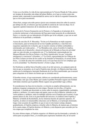 Como ya se ha dicho, la vida divina representada por la Tercera Oleada de Vida, parece
ser incapaz de descender más abajo del plano Búdico, en el que se cierne como una
potente nube, esperando la oportunidad de unirse con la vida de la segundo Emanación
que se eleva para encontrarla.

Ahora bien, aunque esta nube parece ejercer una constante atracción sobre la esencia
por debajo de ella, el esfuerzo que hace posible la unión ha de venir de abajo. En el
siguiente capítulo trataremos de la naturaleza de este esfuerzo.

La unión de la Tercera Emanación con la Primera y la Segunda es el principio de la
evolución intelectual, el advenimiento del Ego para tomar posesión de su tabernáculo
físico y a vincular con ese tabernáculo el Espíritu que lo ha cobijado, y que con su sutil
influencia lo ha perfilado y moldeado.

Acerca de esto dice H. P. Blavatsky: "Existe en la Naturaleza un triple esquema
evolucionario, para la formación de los tres Upadhis periódicos; o más bien tres
esquemas separados de evolución, que en nuestro sistema se hallan confundidos y
entrelazados, por todas partes ... 1º La Monádica está, como el nombre lo implica,
relacionada con el desarrollo y desenvolvimiento de la Mónada en fases de actividad
cada vez más elevada, en conjunción con: 2º La Intelectual, representada por los
Manasa-Dhyanis (los Devas Solares o los Pitris Agnishvatía), los que "conceden
inteligencia y conciencia" al hombre: y 3º La Física, representada por los Chhayas de
los Pitris Lunares en torno de los cuales se ha formado la Naturaleza y la actual forma
física... La unión de estas tres corrientes en él, es lo que hace de él el ser complejo que
es en la actualidad. "La Doctrina Secreta", (Tomo I, págs. 242-243).

En Ocultismo se define bien al hombre como el ser del universo, en cualquier parte de
éste en que se encuentre, en el cual el Espíritu más elevado y la Materia más baja están
unidos por la inteligencia, haciendo finalmente de él un Dios manifestado, que avanzará
para conquistar en el futuro sin límites que se extiende ante él.

El hombre mismo, el ego reencarnante, debiera ser considerado preferentemente, como
el Pensador, más que como Mente; por cuanto la palabra Pensador sugiere una Entidad
individual, mientras que la palabra Mente sugiere una generalidad vaga y difusa.

Si consideramos las fases de involución y evolución en amplio delineamiento, nos las
podemos imaginar compuestas de siete etapas. Durante tres de ellas, el Espíritu
desciende. A medida que desciende se cierne sobre la materia, impartiéndole cualidades,
poderes y atributos. La cuarta etapa está aparte, pues en ella la Materia, imbuida ya de
varios poderes y atributos, entra en múltiple relación con el Espíritu que la anima, el que
penetra ahora en ella. Esta es la gran batalla del universo; el conflicto entre Espíritu y
Materia; la batalla de Kurukshetra, de las inmensas huestes de ejércitos opuestos. El
Espíritu, al entrar en innumerables relaciones con la Materia, es al principio dominado;
luego viene un punto de equilibrio en que ni uno ni otra tienen ventaja; después,
gradualmente, el Espíritu empieza a triunfar sobre la Materia, de manera que, al término
de la cuarta etapa, el Espíritu domina a la Materia y está dispuesto para ascender por las
tres etapas que completan las siete.

En estas ultimas etapas, el Espíritu organiza a la Materia que ha dominado y animado, la
utiliza para sus propios fines, y la modela para expresarse mediante ella, de tal suerte


                                                                                          52
 