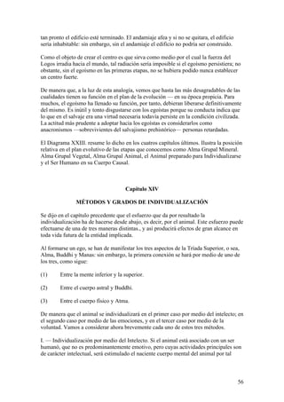 tan pronto el edificio esté terminado. El andamiaje afea y si no se quitara, el edificio
sería inhabitable: sin embargo, sin el andamiaje el edificio no podría ser construido.

Como el objeto de crear el centro es que sirva como medio por el cual la fuerza del
Logos irradia hacia el mundo, tal radiación sería imposible si el egoísmo persistiera; no
obstante, sin el egoísmo en las primeras etapas, no se hubiera podido nunca establecer
un centro fuerte.

De manera que, a la luz de esta analogía, vemos que hasta las más desagradables de las
cualidades tienen su función en el plan de la evolución — en su época propicia. Para
muchos, el egoísmo ha llenado su función, por tanto, debieran liberarse definitivamente
del mismo. Es inútil y tonto disgustarse con los egoístas porque su conducta indica que
lo que en el salvaje era una virtud necesaria todavía persiste en la condición civilizada.
La actitud más prudente a adoptar hacia los egoístas es considerarlos como
anacronismos —sobrevivientes del salvajismo prehistórico— personas retardadas.

El Diagrama XXIII. resume lo dicho en los cuatros capítulos últimos. Ilustra la posición
relativa en el plan evolutivo de las etapas que conocemos como Alma Grupal Mineral.
Alma Grupal Vegetal, Alma Grupal Animal, el Animal preparado para Individualizarse
y el Ser Humano en su Cuerpo Causal.



                                      Capítulo XIV

                MÉTODOS Y GRADOS DE INDIVIDUALIZACIÓN

Se dijo en el capítulo precedente que el esfuerzo que da por resultado la
individualización ha de hacerse desde abajo, es decir, por el animal. Este esfuerzo puede
efectuarse de una de tres maneras distintas., y así producirá efectos de gran alcance en
toda vida futura de la entidad implicada.

Al formarse un ego, se han de manifestar los tres aspectos de la Tríada Superior, o sea,
Alma, Buddhi y Manas: sin embargo, la primera conexión se hará por medio de uno de
los tres, como sigue:

(1)     Entre la mente inferior y la superior.

(2)     Entre el cuerpo astral y Buddhi.

(3)     Entre el cuerpo físico y Atma.

De manera que el animal se individualizará en el primer caso por medio del intelecto; en
el segundo caso por medio de las emociones, y en el tercer caso por medio de la
voluntad. Vamos a considerar ahora brevemente cada uno de estos tres métodos.

I. — Individualización por medio del Intelecto. Si el animal está asociado con un ser
humanó, que no es predominantemente emotivo, pero cuyas actividades principales son
de carácter intelectual, será estimulado el naciente cuerpo mental del animal por tal



                                                                                           56
 