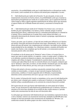asociación, y las probabilidades serán que la individualización se efectuará por medio
de la mente, como resultado de los esfuerzos del animal para comprender a su amo.

II. — Individualización por medio de la Emoción. Si, por otra parte, el amo es de
temperamento emocional, de fuertes efectos, las probabilidades serán que el animal se
desarrollará principalmente por medio de su cuerpo astral y que la separación final del
Alma Grupal se deba a alguna repentina manifestación de intenso afecto que alcanzará
el aspecto búdico de la Mónada flotante del animal y ocasionará la formación del
ego.

III. — Individualización por medio de la Voluntad. En el tercer caso, si el amo es
hombre de gran espiritualidad, o de intensa y fuerte voluntad, aunque el animal
desarrollará gran afecto y admiración hacia él, estimulará principalmente la voluntad en
el animal. Ésta se manifestará en el cuerpo físico como intensa actividad, y en
indomable determinación de alcanzar cuanto el animal se proponga, especialmente en
servicio de su amo

Vemos, por tanto, que el carácter y el tipo del amo tendrá gran influencia en el destino
del animal. Gran parte del desenvolvimiento tiene lugar, naturalmente, sin la volición
directa del amo del animal, sino simplemente por incesante e inevitable acción, debida a
la proximidad de las dos entidades. Las vibraciones astrales y mentales del hombre son
mucho más fuertes y más complejas que las del animal, y en consecuencia ejercen
incesante presión sobre este último.

El estudiante no ha de pensar que la "distancia" entre el Atma y el cuerpo físico es
mayor que entre la mente inferior y la superior, o entre el cuerpo astral y el búdico. No
es en absoluto cuestión de distancia en espacio, sino transmisión de una vibración
simpática del reflejo al original. Considerando la cuestión desde este punto de vista,
veremos qué cada reflejo ha de estar en conexión directa con el original, cualquiera que
sea la "distancia" entre ellos; en efecto, en más estrecha vinculación que con otro objeto
alguno fuera de la línea directa, por muy cerca que se encuentre en el espacio.

El deseo del animal a elevarse constituye una presión constante hacia arriba en los
sentidos ya mencionados, y al punto en que la presión traspone finalmente las
restricciones, establece el vínculo requerido entre la Mónada y la personalidad,
determina ciertas características del nuevo ego que viene así a la existencia.

Por lo común, la formación del vínculo es instantánea, en los casos de individualización
por afecto o por voluntad; pero cuando se realiza por el intelecto es más gradual. Esto
también influye considerablemente en la corriente de evolución futura de la entidad.

De la gran masa de seres que fueron individualizados en cierto punto de la Cadena
Lunar, los que alcanzaron la individualización gradualmente por el intelecto vinieron a
encarnar en la tierra hace alrededor de un millón de años; desde entonces e! período
medio entre encarnaciones ha sido de unos mil doscientos años.

Los del grupo que alcanzaron individualización por una instantánea expresión de afecto,
o de la voluntad, vinieron a la encarnación terrena hace alrededor de 600.000 años; han
tomado un intervalo promedio entre encarnaciones de alrededor de 700 años. Las
condiciones actuales de ambos grupos son más o menos las mismas.


                                                                                         57
 