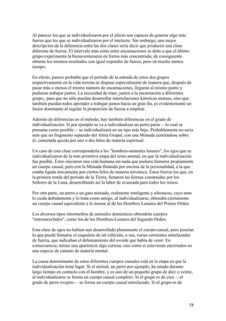 Al parecer los que se individualizaron por el afecto son capaces de generar algo más
fuerza que los que se individualizaron por el intelecto. Sin embargo, una mejor
descripción de la diferencia entre las dos clases sería decir que producen una clase
diferente de fuerza. El intervalo más corto entre encarnaciones se debe a que el último
grupo experimenta la bienaventuranza en forma más concentrada; de consiguiente
obtiene los mismos resultados con igual expendio de fuerza, pero en mucho menos
tiempo.

En efecto, parece probable que el período de la entrada de estos dos grupos
respectivamente en la vida terrena se dispuso especialmente de manera que, después de
pasar más o menos el mismo número de encarnaciones, llegaran al mismo punto y
pudieran trabajar juntos. La necesidad de traer, juntos a la encarnación a diferentes
grupo;, para que no sólo puedan desarrollar interrelaciones kármicas mutuas, sino que
también puedan todos aprender a trabajar juntos hacia un gran fin, es evidentemente un
factor dominante al regular la proporción de fuerza a emplear.

Además de diferencias en el método, hay también diferencias en el grado de
individualización. Si por ejemplo se va a individualizar un perro paria —lo cual se
presume como posible— se individualizará en un tipo más bajo. Probablemente no sería
más que un fragmento separado del Alma Grupal, con una Mónada cerniéndose sobre
él, conectada quizás por uno o dos hilos de materia espiritual.

Un caso de esta clase correspondería a los "hombres-animales lunares", los egos que se
individualizaron de la más primitiva etapa del reino animal, en que la individualización
fue posible. Éstos iniciaron una vida humana sin nada que pudiera llamarse propiamente
un cuerpo causal, pero con la Mónada flotando por encima de la personalidad, a la que
estaba ligada únicamente por ciertos hilos de materia nirvánica. Estos fueron los que, en
la primera ronda del período de la Tierra, llenaron las formas construidas por los
Señores de la Luna, desarrollando así la labor de avanzada para todos los reinos.

Por otra parte, un perro o un gato mimado, realmente inteligente y afectuoso, cuyo amo
lo cuida debidamente y lo trata como amigo, al individualizarse, obtendrá ciertamente
un cuerpo causal equivalente a lo menos al de los Hombres Lunares del Primer Orden.

Los diversos tipos intermedios de animales domésticos obtendrán cuerpos
"entremezclados", como los de los Hombres-Lunares del Segundo Orden.

Esta clase de egos no habían aun desarrollado plenamente el cuerpo causal, pero poseían
lo que puede llamarse el esqueleto de tal vehículo, o sea, varias corrientes entrelazadas
de fuerza, que indicaban el delineamiento del ovoide que había de venir. En
consecuencia, tenían una apariencia algo curiosa, casi como si estuvieran encerrados en
una especie de canasto de materia mental.

La causa determinante de estos diferentes cuerpos causales está en la etapa en que la
individualización tiene lugar. Si el animal, un perro por ejemplo, ha estado durante
largo tiempo en contacto con el hombre, y es uno de un pequeño grupo de diez o veinte,
al individualizarse se forma un cuerpo causal completo. Si el grupo es de cien —el
grado de perro ovejero— se forma un cuerpo causal entrelazado. Si el grupo es de



                                                                                      58
 