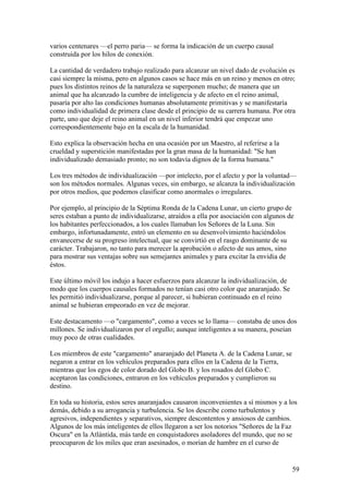 varios centenares —el perro paria— se forma la indicación de un cuerpo causal
construida por los hilos de conexión.

La cantidad de verdadero trabajo realizado para alcanzar un nivel dado de evolución es
casi siempre la misma, pero en algunos casos se hace más en un reino y menos en otro;
pues los distintos reinos de la naturaleza se superponen mucho; de manera que un
animal que ha alcanzado la cumbre de inteligencia y de afecto en el reino animal,
pasaría por alto las condiciones humanas absolutamente primitivas y se manifestaría
como individualidad de primera clase desde el principio de su carrera humana. Por otra
parte, uno que deje el reino animal en un nivel inferior tendrá que empezar uno
correspondientemente bajo en la escala de la humanidad.

Esto explica la observación hecha en una ocasión por un Maestro, al referirse a la
crueldad y superstición manifestadas por la gran masa de la humanidad: "Se han
individualizado demasiado pronto; no son todavía dignos de la forma humana."

Los tres métodos de individualización —por intelecto, por el afecto y por la voluntad—
son los métodos normales. Algunas veces, sin embargo, se alcanza la individualización
por otros medios, que podemos clasificar como anormales o irregulares.

Por ejemplo, al principio de la Séptima Ronda de la Cadena Lunar, un cierto grupo de
seres estaban a punto de individualizarse, atraídos a ella por asociación con algunos de
los habitantes perfeccionados, a los cuales llamaban los Señores de la Luna. Sin
embargo, infortunadamente, entró un elemento en su desenvolvimiento haciéndolos
envanecerse de su progreso intelectual, que se convirtió en el rasgo dominante de su
carácter. Trabajaron, no tanto para merecer la aprobación o afecto de sus amos, sino
para mostrar sus ventajas sobre sus semejantes animales y para excitar la envidia de
éstos.

Este último móvil los indujo a hacer esfuerzos para alcanzar la individualización, de
modo que los cuerpos causales formados no tenían casi otro color que anaranjado. Se
les permitió individualizarse, porque al parecer, si hubieran continuado en el reino
animal se hubieran empeorado en vez de mejorar.

Este destacamento —o "cargamento", como a veces se lo llama— constaba de unos dos
millones. Se individualizaron por el orgullo; aunque inteligentes a su manera, poseían
muy poco de otras cualidades.

Los miembros de este "cargamento" anaranjado del Planeta A. de la Cadena Lunar, se
negaron a entrar en los vehículos preparados para ellos en la Cadena de la Tierra,
mientras que los egos de color dorado del Globo B. y los rosados del Globo C.
aceptaron las condiciones, entraron en los vehículos preparados y cumplieron su
destino.

En toda su historia, estos seres anaranjados causaron inconvenientes a sí mismos y a los
demás, debido a su arrogancia y turbulencia. Se los describe como turbulentos y
agresivos, independientes y separativos, siempre descontentos y ansiosos de cambios.
Algunos de los más inteligentes de ellos llegaron a ser los notorios "Señores de la Faz
Oscura" en la Atlántida, más tarde en conquistadores asoladores del mundo, que no se
preocuparon de los miles que eran asesinados, o morían de hambre en el curso de


                                                                                        59
 