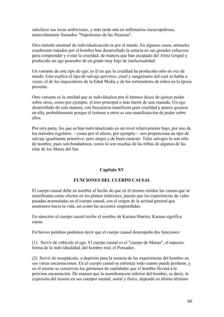 satisfacer sus locas ambiciones, y más tarde aún en millonarios inescrupulosos,
merecidamente llamados "Napoleones de las finanzas".

Otro método anormal de individualización es por el miedo. En algunos casos, animales
cruelmente tratados por el hombre han desarrollado la astucia en sus grandes esfuerzos
para comprender y evitar la crueldad, de manera que han escapado del Alma Grupal y
producido un ego poseedor de un grado muy bajo de intelectualidad.

Un variante de este tipo de ego, es él en que la crueldad ha producido odio en vez de
miedo. Esto explica el tipo de salvaje perverso, cruel y sanguinario del cual se habla a
veces; el de los inquisidores de la Edad Media y de los torturadores de niños en la época
presente.

Otro variante es la entidad que se individualiza por el intenso deseo de ejercer poder
sobre otros, como por ejemplo, el toro principal o más fuerte de una manada. Un ego
desarrollado de esta manera, con frecuencia manifiesta gran crueldad y parece gozarse
en ella, probablemente porque el torturar a otros es una manifestación de poder sobre
ellos.

Por otra parte, los que se han individualizado en un nivel relativamente bajo, por uno de
los métodos regulares —como por el afecto, por ejemplo— nos proporciona un tipo de
salvaje igualmente primitivo, pero alegre y de buen carácter. Tales salvajes lo son sólo
de nombre, pues son bondadosos, como lo son muchas de las tribus de algunas de las
islas de los Mares del Sur.



                                     Capítulo XV

                       FUNCIONES DEL CUERPO CAUSAL

El cuerpo causal debe su nombre al hecho de que en el mismo residen las causas que se
manifiestan como efectos en los planos inferiores; puesto que las experiencias de vidas
pasadas acumuladas en el cuerpo causal, son el origen de la actitud general que
asumimos hacia la vida, así como las acciones emprendidas.

En sánscrito el cuerpo causal recibe el nombre de Karana Sharira; Karana significa
causa.

En breves palabras podemos decir que el cuerpo causal desempeña dos funciones:

(1) Servir de vehículo al ego. El cuerpo causal es el "cuerpo de Manas", el aspecto-
forma de la individualidad, del hombre real, el Pensador,

(2) Servir de receptáculo, o depósito para la esencia de las experiencias del hombre en
sus varias encarnaciones. En el cuerpo causal se entreteje todo cuanto puede perdurar, y
en el mismo se conservan los gérmenes de cualidades que el hombre llevará a la
próxima encarnación. De manera que la manifestación inferior del hombre, es decir, la
expresión del mismo en sus cuerpos mental, astral y físico, depende en último término



                                                                                       60
 
