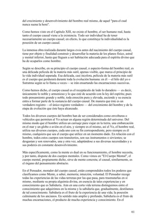 del crecimiento y desenvolvimiento del hombre real mismo, de aquel "para el cual
nunca suena la hora".

Como hemos visto en el Capítulo XIII, no existe el hombre, el ser humano real, hasta
tanto el cuerpo causal viene a la existencia. Todo ser individual ha de tener
necesariamente un cuerpo causal; en efecto, lo que constituye la individualidad es la
posesión de un cuerpo causal.

La inmensa obra realizada durante largos evos antes del nacimiento del cuerpo causal,
tiene por objeto y finalidad construir y desarrollar la materia de los planos físico, astral
y mental inferior, hasta que lleguen a ser habitación adecuada para el espíritu divino que
ha de ocuparlos como hombre.

Según se describe, en su principio el cuerpo causal, o aspecto-forma del hombre real, es
una delicada película de la materia más sutil, apenas visible, que marca el principio de
la vida individual separada. Esa delicada, casi incolora, película de la materia más sutil
es el cuerpo que perdurará durante toda la evolución humana: en él —el hilo del yo o
Sutratma según se lo llama a veces— se irán ensartando las encarnaciones sucesivas.

Como hemos dicho, el cuerpo causal es el receptáculo de lodo lo duradero — es decir,
únicamente lo noble y armonioso y lo que esté de acuerdo con la ley del espíritu; pues
todo pensamiento grande y noble, toda emoción pura y elevada, asciende y su esencia
entra a formar parte de la sustancia del cuerpo causal. De manera que éste es un
verdadero registro —el único registro verdadero — del crecimiento del hombre y de la
etapa de evolución que éste haya alcanzado.

Todos los diversos cuerpos del hombre han de ser considerados como envolturas o
vehículos que permiten al Yo actuar en alguna región determinada del universo. Del
mismo modo que el hombre utiliza un carruaje para viajar en la tierra, una embarcación
en el mar y un globo o avión en el aire, y siempre es el mismo, así el Yo, el hombre real,
utiliza sus diversos cuerpos, cada uno con su fin correspondiente, pero siempre es él
mismo, cualquiera que sea el cuerpo que utilice en un momento dado. En relación con el
hombre, todos estos cuerpos son transitorios, son sus instrumentos o sirvientes; se
desgastan y son renovados, una y otra vez, adaptándose a sus diversas necesidades y a
sus poderes en constante desenvolvimiento.

Más específicamente, como la mente es dual en su funcionamiento, el hombre necesita,
y por tanto, dispone de dos cuerpos mentales. Como vimos en "El Cuerpo Mental", el
cuerpo mental, propiamente dicho, sirve de mente concreta; el causal, similarmente, es
el órgano del pensamiento abstracto.

En el Pensador, morador del cuerpo causal, están comprendidos todos los poderes que
clasificamos como Mente, a saber, memoria; intuición, voluntad. El Pensador recoge
todas las experiencias de las vidas terrenas por las que pasa, para trasmutarlas en sí
mismo, mediante su propia alquimia divina, en esencia de tales experiencias y en
conocimiento que es Sabiduría. Aún en una corta vida terrena distinguimos entre el
conocimiento que adquirimos en la misma y la sabiduría que, gradualmente, destilamos
de tal conocimiento. Sabiduría es el fruto de la experiencia de una vida; la posesión
culminante de los ancianos. En sentido más amplio y profundo, Sabiduría es el fruto de
muchas encarnaciones, el producto de mucha experiencia y conocimiento. En el


                                                                                         61
 