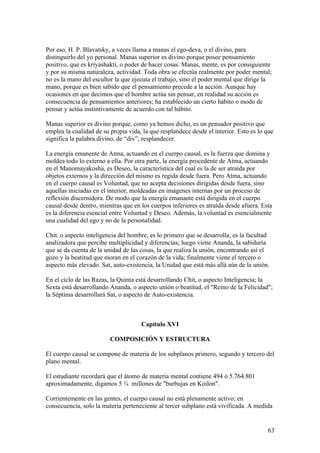 Por eso, H. P. Blavatsky, a veces llama a manas el ego-deva, o el divino, para
distinguirlo del yo personal. Manas superior es divino porque posee pensamiento
positivo, que es kriyashakti, o poder de hacer cosas. Manas, mente, es por consiguiente
y por su misma naturaleza, actividad. Toda obra se efectúa realmente por poder mental;
no es la mano del escultor la que ejecuta el trabajo, sino el poder mental que dirige la
mano, porque es bien sabido que el pensamiento precede a la acción. Aunque hay
ocasiones en que decimos que el hombre actúa sin pensar, en realidad su acción es
consecuencia de pensamientos anteriores; ha establecido un cierto hábito o modo de
pensar y actúa instintivamente de acuerdo con tal hábito.

Manas superior es divino porque, como ya hemos dicho, es un pensador positivo que
emplea la cualidad de su propia vida, la que resplandece desde el interior. Esto es lo que
significa la palabra divino, de “div”, resplandecer.

La energía emanente de Atma, actuando en el cuerpo causal, es la fuerza que domina y
moldea todo lo externo a ella. Por otra parte, la energía procedente de Atma, actuando
en el Manomayakosha, es Deseo, la característica del cual es la de ser atraída por
objetos externos y la dirección del mismo es regida desde fuera. Pero Atma, actuando
en el cuerpo causal es Voluntad, que no acepta decisiones dirigidas desde fuera, sino
aquellas iniciadas en el interior, moldeadas en imágenes internas por un proceso de
reflexión discernidora. De modo que la energía emanante está dirigida en el cuerpo
causal desde dentro, mientras que en los cuerpos inferiores es atraída desde afuera. Esta
es la diferencia esencial entre Voluntad y Deseo. Además, la voluntad es esencialmente
una cualidad del ego y no de la personalidad.

Chit. o aspecto inteligencia del hombre, es lo primero que se desarrolla; es la facultad
analizadora que percibe multiplicidad y diferencias; luego viene Ananda, la sabiduría
que se da cuenta de la unidad de las cosas, la que realiza la unión, encontrando así el
gozo y la beatitud que moran en el corazón de la vida; finalmente viene el tercero o
aspecto más elevado. Sat, auto-existencia, la Unidad que está más allá aún de la unión.

En el ciclo de las Razas, la Quinta está desarrollando Chit, o aspecto Inteligencia; la
Sexta está desarrollando Ananda, o aspecto unión o beatitud, el "Reino de la Felicidad";
la Séptima desarrollará Sat, o aspecto de Auto-existencia.



                                     Capítulo XVI

                         COMPOSICIÓN Y ESTRUCTURA

El cuerpo causal se compone de materia de los subplanos primero, segundo y tercero del
plano mental.

El estudiante recordará que el átomo de materia mental contiene 494 ó 5.764.801
aproximadamente, digamos 5 ¾ millones de "burbujas en Koilon".

Corrientemente en las gentes, el cuerpo causal no está plenamente activo; en
consecuencia, solo la materia perteneciente al tercer subplano está vivificada. A medida


                                                                                       63
 