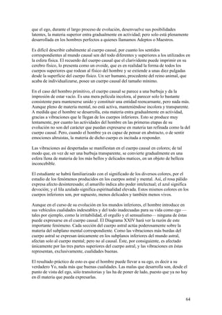 que el ego, durante el largo proceso de evolución, desenvuelve sus posibilidades
latentes, la materia superior entra gradualmente en actividad; pero solo está plenamente
desarrollada en los hombres perfectos a quienes llamamos Adeptos o Maestros.

Es difícil describir cabalmente al cuerpo causal, por cuanto los sentidos
correspondientes al mundo causal sen del todo diferentes y superiores a los utilizados en
la esfera física. El recuerdo del cuerpo causal que el clarividente puede imprimir en su
cerebro físico, lo presenta como un ovoide, que es en realidad la forma de todos los
cuerpos superiores que rodean al físico del hombre y se extiende a unas diez pulgadas
desde la superficie del cuerpo físico. Un ser humano, procedente del reino animal, que
acaba de individualizarse, posee un cuerpo causal del tamaño mínimo.

En el caso del hombro primitivo, el cuerpo causal se parece a una burbuja y da la
impresión de estar vacío. Es una mera película incolora, al parecer solo lo bastante
consistente para mantenerse unido y constituir una entidad reencarnante, pero nada más.
Aunque pleno de materia mental, no está activa, manteniéndose incolora y transparente.
A medida que el hombre se desarrolla, esta materia entra gradualmente en actividad,
gracias a vibraciones que le llegan de los cuerpos inferiores. Esto se produce muy
lentamente, por cuanto las actividades del hombre en las primeras etapas de su
evolución no son del carácter que puedan expresarse en materia tan refinada como la del
cuerpo causal. Pero, cuando el hombre ya es capaz de pensar en abstracto, o de sentir
emociones altruistas, la materia de dicho cuerpo es incitada a responder.

Las vibraciones así despertadas se manifiestan en el cuerpo causal en colores; de tal
modo que, en vez de ser una burbuja transparente, se convierte gradualmente en una
esfera llena de materia de los más bellos y delicados matices, en un objeto de belleza
inconcebible.

El estudiante se habrá familiarizado con el significado de los diversos colores, por el
estudio de los fenómenos producidos en los cuerpos astral y mental. Así, el rosa pálido
expresa afecto desinteresado; el amarillo indica alto poder intelectual; el azul significa
devoción; y el lila azulado significa espiritualidad elevada. Estos mismos colores en los
cuerpos inferiores son, por supuesto, menos delicados y también menos vivos.

Aunque en el curso de su evolución en los mundos inferiores, el hombre introduce en
sus vehículos cualidades indeseables y del todo inadecuadas para su vida como ego —
tales por ejemplo, como la irritabilidad, el orgullo y el sensualismo— ninguna de éstas
puede expresarse en el cuerpo causal. El Diagrama XXIV hará ver la razón de este
importante fenómeno. Cada sección del cuerpo astral actúa poderosamente sobre la
materia del subplano mental correspondiente. Como las vibraciones más burdas del
cuerpo astral se expresan únicamente en los subplanos inferiores del mundo astral,
afectan solo al cuerpo mental; pero no al causal. Éste, por consiguiente, es afectado
únicamente por las tres partes superiores del cuerpo astral, y las vibraciones en éstas
representan, exclusivamente, cualidades buenas.

El resultado práctico de esto es que el hombre puede llevar a su ego, es decir a su
verdadero Yo, nada más que buenas cualidades. Las malas que desarrolla son, desde el
punto de vista del ego, sólo transitorias y las ha de poner de lado, puesto que ya no hay
en él materia que pueda expresarlas.



                                                                                         64
 