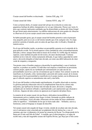 Cuerpo causal del hombre evolucionado.      Lámina XXI, pág. 119

Cuerpo causal del Arhat                     Lámina XXVI, pág. 137

Como ya hemos dicho, el cuerpo causal del salvaje sin evolución es como una
gigantesca burbuja de jabón, transparente a la vez que iridescente. Parece casi vacía; lo
poco que contiene representa cualidades que ha desarrollado ya dentro del Alma Grupal
de que formó parte anteriormente. Las débiles indicaciones de estos grados de vibración
se observan en el joven cuerpo causal como nacientes matices de color.

Se habrá pensado quizá, que el cuerpo causal del hombre primitivo sería al principio
muy pequeño; pero no es así; es del mismo tamaño que el de cualquier otro. En etapa
posterior aumenta el tamaño, pero no antes de que haya sido vivificado y llenado de
materia activa.

En el caso del hombre medio, se produce un perceptible aumento en el contenido de la
gran película ovoide. En la misma aparece cierta cantidad de color extraordinariamente
delicado y etéreo, aunque llena todavía menos de la mitad. Es visible algo de intelecto
superior, como también de poder de devoción y de amor desinteresado. Contiene
también un leve tinte de violeta sumamente delicado, lo que indica capacidad de sentir
amor y devoción dirigidos al ideal más elevado, así como una débil indicación de claro
verde de simpatía y compasión.

Tan pronto como el hombre empieza a desarrollar la espiritualidad, o aun el intelecto
superior, se produce un cambio. El individuo real empieza a manifestar un persistente
carácter propio, aparte de ese moldeado por entrenamiento en cada una de sus
personalidades sucesivas y por las circunstancias que le rodean. Este carácter se pone de
manifiesto en el tamaño, color, luminosidad y precisión del cuerpo causal, de la misma
manera que él de la personalidad se manifiesta en el cuerpo mental, con la diferencia de
que el vehículo superior es naturalmente más sutil y más bello.

En el caso del hombre evolucionado espiritualmente, el cambio observado es enorme.
La gloriosa película iridescente está en él completamente llena de los colores más
atrayentes, que tipifican las formas más elevadas de amor, devoción y simpatía,
ayudados por un intelecto refinado y espiritualizado y por aspiraciones que alcanzan a
lo divino. Algunos de tales colores no aparecen en el espectro del plano físico.

La materia de tal cuerpo causal, de una finura y delicadeza inconcebibles, es
intensamente activa y palpita como fuego viviente, formando un globo radiante de
colores centellantes, cuyas elevadas vibraciones envían ondas de tonos cambiantes
sobre la superficie —tonalidades de las que la tierra nada sabe— brillantes, suaves y
luminosas, como el lenguaje es incapaz de describir.

Tal cuerpo causal está cargado de fuego viviente, atraído de un plano aún más elevado,
con el cual parece estar conectado por un palpitante hilo de intensa luz, o sea, el
sutratma, que trae vividamente a la mente las estancias de Dyzan “La chispa pende de la
llama por el más sutil hilo de Fohat”. A medida, que el alma progresa y es capaz de
recibir más y más del inagotable océano del Espíritu Divino, que fluye por el hilo corno


                                                                                        66
 