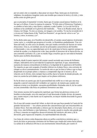 por un canal, éste se expande y deja pasar un mayor flujo, hasta que en el próximo
subplano, los podemos imaginar como una tromba que conecta la tierra y el cielo, y más
arriba como un globo por el

que se precipita el manantial viviente, hasta que el cuerpo causal parece fundirse en la
luz que a él afluye. Como lo expresa la estancia: "El hilo entre el Silencioso Vigilante y
su sombra se hace más y más fuerte y radiante a cada Cambio. La Luz del Sol de la
mañana se ha cambiado en la gloriosa del mediodía. . . "Esta es tu Rueda actual, dijo la
Llama a la Chispa. Tú eres yo misma, mi imagen y mi sombra. Yo me he revestido de ti
y tú eres mi Vahan hasta el día "Sed-Con-Nosotros", en que has de volver a ser "yo
misma y otros, tu misma y yo".

Se ha dicho antes que, en el hombre sin desarrollo, el cuerpo causal aparece al principio
como vacío, y, a medida que progresa el ovoide, va llenándose gradualmente. Una vez
lleno del todo, no sólo crece en tamaño, sino que irradia corrientes de fuerzas en varias
direcciones. Esta es, en realidad, una de las principales características del hombre
evolucionado; o sea, su capacidad para servir de canal para la fuerza superior; porque su
actitud de ayudar y su disposición a dar, hace posible el descenso de la fuerza divina, en
una constante corriente a él, y por su medio llega a muchos que no son todavía bastante
fuertes para recibirla directamente.

Además, desde la parte superior del cuerpo causal asciende una corona de brillantes
chispas, indicadoras de la actividad de la aspiración espiritual, lo que, naturalmente,
aumenta de manera extraordinaria la belleza y la dignidad de la apariencia del hombre.
No importa en que esté ocupado el hombre inferior en el plano físico, esta corriente de
chispas se eleva constantemente. La razón de esto es que no bien el alma o ego se haya
despertado en su propio plano y empiece a comprender algo de sí mismo y de su
relación con lo divino, mira siempre hacia arriba, hacia la fuente de donde procede, sin
tener en cuenta las actividades que inspire en los planos inferiores.

Se ha de tener en cuenta que aún la personalidad más noble no es más que una muy
pequeña y parcial expresión del verdadero ser superior; de manera que cuando éste
empieza a mirar a su alrededor, encuentra posibilidades ilimitadas ante él, de las cuales
en esta constreñida vida física no podemos formarnos una idea.

Este mismo ascenso de la aspiración espiritual, que forma tan gloriosa corona en el
hombre evolucionado, sirve de canal por el cual desciende el poder divino; de manera
que, cuanto mayor y más fuerte sea la aspiración, en mayor medida desciende la gracia
desde lo alto.

En el caso del cuerpo causal del Arhat, es decir de uno que haya pasado la Cuarta de las
grandes Iniciaciones — los colores poseen dos características que son irreconocibles en
el plano físico. Son más delicados y etéreos que los descriptos hasta ahora, a la vez que
más vivos, más brillantes y más luminosos. El cuerpo causal es mucho más grande que
el físico y muestra un magnifico desenvolvimiento del intelecto, del amor y de la
devoción, gran riqueza de simpatía y la espiritualidad más elevada.

Las listas de colores están dispuestas ahora en anillos concéntricos mientras que, a
través de éstos se proyectan corrientes de luz blanca que irradia del centro hacia afuera.
La salida de la influencia Divina es así enormemente intensificada, por cuanto el


                                                                                        67
 