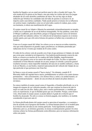 hombre ha llegado a ser un canal casi perfecto para la vida y el poder del Logos. No
sólo irradia de él la gloria en luz blanca, sino que todos los colores del arco iris juegan
alrededor de (él como destellos cambiantes de nácar. Por eso hay algo en dicha
radiación que fortalece las cualidades más elevadas de quienes se acercan a él, no
importa cuales sean dichas cualidades. Nadie puede ponerse al alcance de su influencia
sin sentirse mejor; resplandece como un sol ante todos cuantos le rodean, pues, como
esa luminaria, es ahora una manifestación del Logos.

El cuerpo causal de un Adepto o Maestro ha aumentado extraordinariamente en tamaño,
y brilla con el esplendor de un sol de belleza inimaginable. No hay palabras, como dice
el Obispo Leadbeater, para describirlo; porque el lenguaje humano carece de términos
para describir tan radiantes esferas. Un vehículo de tal naturaleza requiere en si mismo
estudio aparte, pero que sólo está al alcance de quienes se hallan muy avanzados en el
Sendero.

Como en el cuerpo causal del Arhat, los colores ya no se mueven en nubes rotatorias,
sino que están dispuestos en grandes capas concéntricas, no obstante penetradas por
radiaciones de luz viviente que irradian de Él como centro.

El orden de los colores varía de acuerdo con el tipo al que pertenece el Adepto; de modo
que existe gran variedad en tal disposición. Una tradición perfectamente exacta de este
hecho se conserva en muchos de los cuadros del Señor Buddha, imperfectamente
trazados, que pueden verse en los muros del templo de Ceilán. En ellos se representa
usualmente al Gran Maestro rodeado de un aura; aunque el colorido y posición general
resultaría inexacto y hasta imposible tratándose del aura de un nombre ordinario, y hasta
la de un Maestro, es una burda y material representación del vehículo del Adepto de ese
tipo particular al que pertenece este Gran Ser.

Se llama a veces al cuerpo causal el "huevo áurico". No obstante, cuando H. P.
Blavatsky habló del sagrado huevo áurico, probablemente se refería a los cuatro átomos
permanentes —más correctamente, a los átomos físico y astral, a la unidad mental y al
átomo mental permanente— dentro de una envoltura de materia de plano átmico o
nirvánico.

Se conoce también al cuerpo causal como el Augoeides, el hombre glorificado; no es la
imagen de ninguno de sus vehículos pasados, sino que contiene la esencia de todo lo
mejor en cada uno de ellos. Indica, pues, más o menos perfectamente y a medida que
crece en experiencias, lo que la Deidad quiere que sea el hombre. Porque, como hemos
visto, observando el cuerpo causal, se puede deducir el grado de evolución que el
hombre ha alcanzado. No sólo se conoce su historia pagada, sino también y en medida
considerable el porvenir ante él.

La forma glorificada dentro del cuerpo causal se aproxima al arquetipo, y se asemeja a
éste de acuerdo con el progreso del hombre. La forma humana parece ser el modelo para
la evolución más elevada en este sistema particular. Varía ligeramente en planetas
diferentes; pero es, en términos generales, la misma en delineamiento general. En otros
sistemas solares las formas posiblemente serán diferentes; pero no tenemos información
sobre este punto.




                                                                                         68
 
