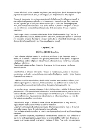 Prana o Vitalidad, existe en todos los planos; por consiguiente, ha de desempeñar algún
papel en el cuerpo causal; pero, a este respecto, no disponemos de dato alguno.

Hemos de hacer notar sin embargo, que después de la formación del cuerpo causal, la
complejidad del prana que circula por el sistema nervioso del cuerpo físico aumenta
mucho, y parece que se enriquece aún a medida que la evolución humana progresa.
Pues, al estar activa la conciencia en el plano mental, el prana de este plano se mezcla
con los inferiores, coincidente con la actividad de la conciencia llevada a regiones
superiores.

En el cuerpo causal, lo mismo que cada uno de los demás vehículos, hay Chakras, o
Centros de Fuerza, los que, además de otras funciones, sirven como puntos de conexión
por los cuales la fuerza fluye de un vehículo a otro. En la actualidad, sin embargo, no se
dispone do información sobre los Chakras del cuerpo causal.


                                     Capítulo XVII

                              PENSAMIENTO CAUSAL

Como sabemos, el plano mental es la esfera de acción de lo que llamamos mente o
manas, en el hombre. Ya hemos visto que este plano consta de dos partes, la superior,
compuesta de los tres subplanos más elevados, y la inferior que comprende los cuatro
subplanos inferiores.
Estas dos divisiones reciben el nombre de arupa, o sin forma, y rupa, con forma,
respectivamente.

En el hombre, el intelecto tiene como vehículo el cuerpo causal, siendo su función el
pensamiento abstracto. La mente tiene como vehículo el cuerpo mental y como función
el pensamiento concreto.

La Mente adquiere conocimiento al utilizar los sentidos para sus observaciones; actúa
sobre sus percepciones y de éstas, forma conceptos. Sus poderes son: la atención, la
memoria, el razonamiento por inducción y deducción, la imaginación, etc.

Los nombres arupa y rupa se citan con el fin de indicar cierta cualidad de la materia del
plano mental. En la parte inferior del mismo la materia se moldea con gran facilidad en
formas definidas, mediante la acción del pensamiento humano; en la división superior
no ocurre lo mismo; el pensamiento más abstracto en ella se manifiesta a la vista del
clarividente en destellos o corrientes.

En el nivel de arupa, la diferencia en los efectos del pensamiento es muy marcada,
especialmente en lo que respecta a la esencia elemental.
La perturbación originada en la mera materia del plano es similar si bien es de mayor
intensidad en esta forma de materia mucho mas refinada.
Pero, en la esencia elemental no se crea forma alguna y el método de acción cambia por
completo.
En los subplanos inferiores, el elemental, o forma mental creado allí, flota alrededor de
la persona en la que se piensa, aguardando la oportunidad favorable para descargar su
energía en el cuerpo mental, en el astral y hasta en el físico. Pero en los tres subplanos


                                                                                           69
 